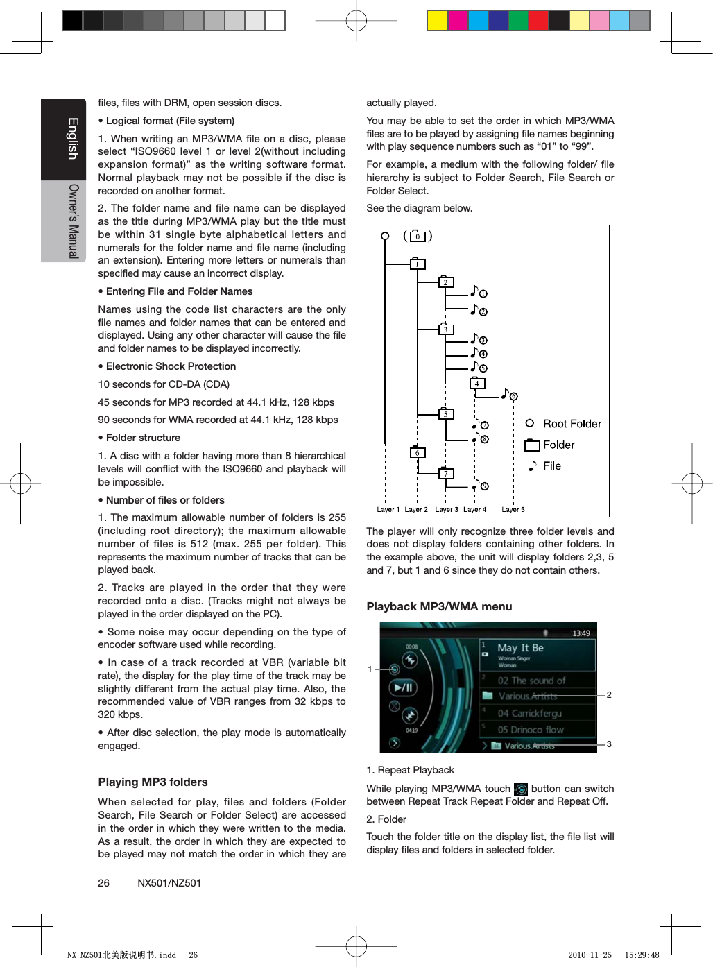 26          NX501/NZ501EnglishOwner&rsquo;s Manualﬁles, ﬁles with DRM, open session discs.s,OGICALFORMAT&amp;ILESYSTEM1. When writing an MP3/WMA file on a disc, please SELECTh)3/LEVEL ORLEVELWITHOUTINCLUDINGexpansion format)&rdquo; as the writing software format. Normal playback may not be possible if the disc is recorded on another format.2. The folder name and file name can be displayed as the title during MP3/WMA play but the title must be within 31 single byte alphabetical letters and numerals for the folder name and ﬁle name (including an extension). Entering more letters or numerals than speciﬁed may cause an incorrect display.s%NTERING&amp;ILEAND&amp;OLDER.AMESNames using the code list characters are the only ﬁle names and folder names that can be entered and displayed. Using any other character will cause the ﬁle and folder names to be displayed incorrectly.s%LECTRONIC3HOCK0ROTECTION10 seconds for CD-DA (CDA)45 seconds for MP3 recorded at 44.1 kHz, 128 kbps90 seconds for WMA recorded at 44.1 kHz, 128 kbpss&amp;OLDERSTRUCTURE1. A disc with a folder having more than 8 hierarchical levels will conﬂict with the ISO9660 and playback will be impossible.s.UMBEROFlLESORFOLDERS1. The maximum allowable number of folders is 255 (including root directory); the maximum allowable number of files is 512 (max. 255 per folder). This represents the maximum number of tracks that can be played back.2. Tracks are played in the order that they were recorded onto a disc. (Tracks might not always be played in the order displayed on the PC).s3OMENOISEMAYOCCUR DEPENDINGONTHETYPEOFencoder software used while recording.s)NCASEOF ATRACKRECORDEDAT6"2 VARIABLEBITrate), the display for the play time of the track may be slightly different from the actual play time. Also, the recommended value of VBR ranges from 32 kbps to 320 kbps.s!FTERDISCSELECTION THEPLAYMODEISAUTOMATICALLYengaged.Playing MP3 foldersWhen selected for play, files and folders (Folder Search, File Search or Folder Select) are accessed in the order in which they were written to the media. As a result, the order in which they are expected to be played may not match the order in which they are actually played.You may be able to set the order in which MP3/WMA ﬁles are to be played by assigning ﬁle names beginning WITHPLAYSEQUENCENUMBERSSUCHAShvTOhvFor example, a medium with the following folder/ ﬁle hierarchy is subject to Folder Search, File Search or Folder Select.See the diagram below.The player will only recognize three folder levels and does not display folders containing other folders. In the example above, the unit will display folders 2,3, 5 and 7, but 1 and 6 since they do not contain others.Playback MP3/WMA menu1. Repeat PlaybackWhile playing MP3/WMA touch   button can switch between Repeat Track Repeat Folder and Repeat Off.2. FolderTouch the folder title on the display list, the ﬁle list will display ﬁles and folders in selected folder.1231;B1=࣫㕢⠜䇈ᯢкLQGG 