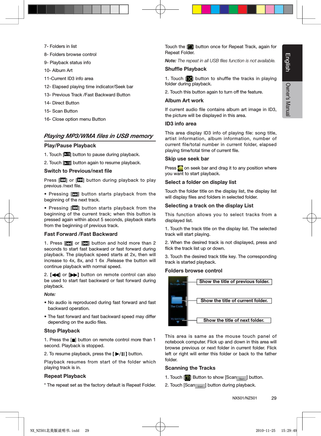 NX501/NZ501  29EnglishEnglishOwner&rsquo;s Manual7- Folders in list8- Folders browse control9- Playback status info10- Album Art11-Current ID3 info area12- Elapsed playing time indicator/Seek bar13- Previous Track /Fast Backward Button14- Direct Button 15- Scan Button 16- Close option menu ButtonPlaying MP3/WMA ﬁles in USB memoryPlay/Pause Playback1. Touch [ =BUTTONTOPAUSEDURINGPLAYBACK2. Touch [ =BUTTONAGAINTORESUMEPLAYBACKSwitch to Previous/next ﬁlePress [ =OR; = BUTTONDURINGPLAYBACKTOPLAYprevious /next ﬁle.s0RESSING; =BUTTONSTARTSPLAYBACK FROMTHEbeginning of the next track.s0RESSING; =BUTTONSTARTSPLAYBACKFROMTHEbeginning of the current track; when this button is pressed again within about 5 seconds, playback starts from the beginning of previous track.Fast Forward /Fast Backward1. Press [ =OR; = BUTTON ANDHOLDMORETHANseconds to start fast backward or fast forward during playback. The playback speed starts at 2x, then will increase to 4x, 8x, and 1 6x .Release the button will continue playback with normal speed.2. [] or [ ] button on remote control can also be used to start fast backward or fast forward during playback.Note:sNo audio is reproduced during fast forward and fast backward operation.sThe fast forward and fast backward speed may differ depending on the audio ﬁles.Stop Playback1. Press the [ =BUTTONONREMOTECONTROLMORETHANsecond. Playback is stopped.2. To resume playback, press the [ ] button.Playback resumes from start of the folder which playing track is in.Repeat Playback* The repeat set as the factory default is Repeat Folder.Touch the [ =BUTTONONCEFOR2EPEAT4RACKAGAINFORRepeat Folder.Note: The repeat in all USB ﬁles function is not available.Shufﬂe Playback1. Touch [ =BUTTON TOSHUFFLETHE TRACKSINPLAYINGfolder during playback.2. Touch this button again to turn off the feature.Album Art workIf current audio file contains album art image in ID3, the picture will be displayed in this area.ID3 info areaThis area display ID3 info of playing file: song title, artist information, album information, number of current file/total number in current folder, elapsed playing time/total time of current ﬁle.Skip use seek barPress   on seek bar and drag it to any position where you want to start playback.Select a folder on display listTouch the folder title on the display list, the display list will display ﬁles and folders in selected folder.Selecting a track on the display List This function allows you to select tracks from a displayed list.1. Touch the track title on the display list. The selected track will start playing.2. When the desired track is not displayed, press and ﬂick the track list up or down.3. Touch the desired track title key. The corresponding track is started playback.Folders browse controlThis area is same as the mouse touch panel of notebook computer. Flick up and down in this area will browse previous or next folder in current folder. Flick left or right will enter this folder or back to the father folder.Scanning the Tracks1. Touch [ ="UTTONTOSHOW;3CAN =BUTTON2. Touch [Scan =BUTTONDURINGPLAYBACKShow the title of previous folder.Show the title of current folder.Show the title of next folder.1;B1=࣫㕢⠜䇈ᯢкLQGG 