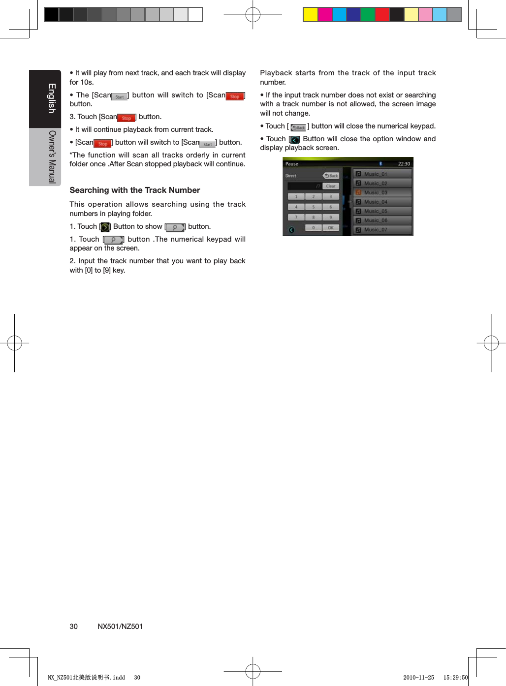 30          NX501/NZ501EnglishOwner&rsquo;s Manuals)TWILLPLAYFROMNEXTTRACKANDEACHTRACKWILLDISPLAYfor 10s.s4HE;3CAN =BUTTONWILL SWITCHTO;3CAN =button.3. Touch [Scan =BUTTONs)TWILLCONTINUEPLAYBACKFROMCURRENTTRACKs;3CAN =BUTTONWILLSWITCHTO;3CAN =BUTTON*The function will scan all tracks orderly in current folder once .After Scan stopped playback will continue.Searching with the Track NumberThis operation allows searching using the track numbers in playing folder.1. Touch [ ="UTTONTOSHOW; =BUTTON1. Touch [ =BUTTON 4HENUMERICALKEYPADWILLappear on the screen.2. Input the track number that you want to play back WITH;=TO;=KEYPlayback starts from the track of the input track number.s)FTHEINPUTTRACKNUMBERDOESNOTEXISTORSEARCHINGwith a track number is not allowed, the screen image will not change.s4OUCH; =BUTTONWILLCLOSETHENUMERICALKEYPADs4OUCH; ="UTTONWILLCLOSE THEOPTIONWINDOWANDdisplay playback screen.1;B1=࣫㕢⠜䇈ᯢкLQGG 