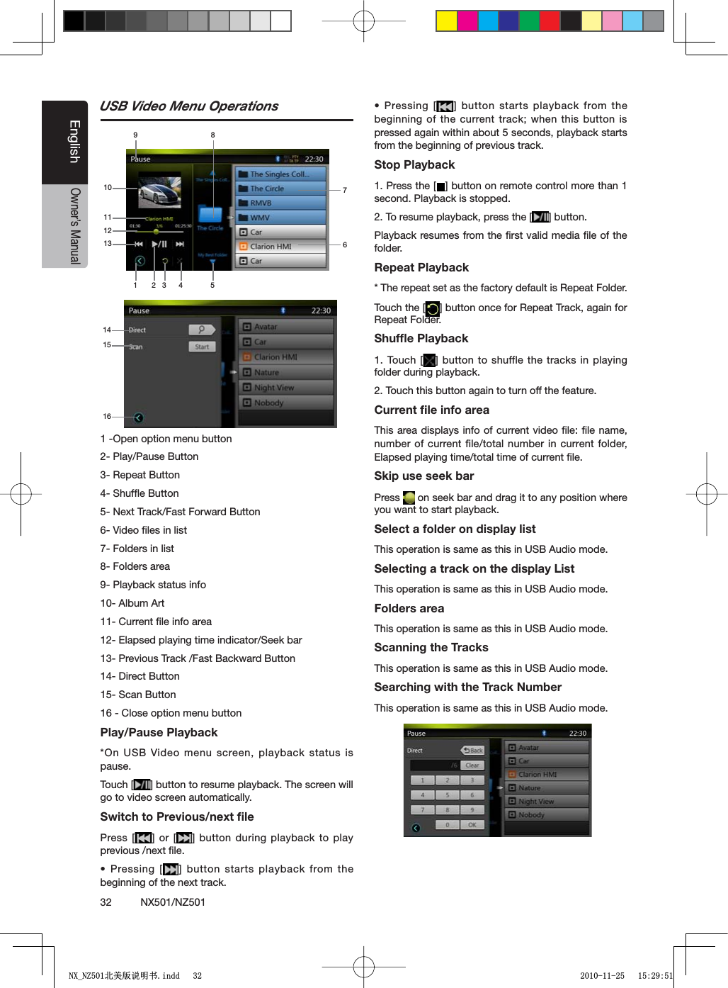 32          NX501/NZ501EnglishOwner&rsquo;s ManualUSB Video Menu Operations1 -Open option menu button 2- Play/Pause Button3- Repeat Button4- Shufﬂe Button 5- Next Track/Fast Forward Button6- Video ﬁles in list7- Folders in list8- Folders area9- Playback status info10- Album Art11- Current ﬁle info area12- Elapsed playing time indicator/Seek bar13- Previous Track /Fast Backward Button14- Direct Button15- Scan Button16 - Close option menu button Play/Pause Playback*On USB Video menu screen, playback status is pause.Touch [ =BUTTONTORESUMEPLAYBACK4HESCREENWILLgo to video screen automatically.Switch to Previous/next ﬁlePress [ =OR; = BUTTONDURINGPLAYBACKTOPLAYprevious /next ﬁle.s0RESSING; =BUTTONSTARTSPLAYBACKFROMTHEbeginning of the next track.s0RESSING; =BUTTONSTARTSPLAYBACK FROMTHEbeginning of the current track; when this button is pressed again within about 5 seconds, playback starts from the beginning of previous track.Stop Playback1. Press the [ =BUTTONONREMOTECONTROLMORETHANsecond. Playback is stopped.2. To resume playback, press the [ =BUTTONPlayback resumes from the ﬁrst valid media ﬁle of the folder.Repeat Playback* The repeat set as the factory default is Repeat Folder.Touch the [ =BUTTONONCEFOR2EPEAT4RACKAGAINFORRepeat Folder.Shufﬂe Playback1. Touch [ =BUTTONTOSHUFFLETHETRACKS IN PLAYINGfolder during playback.2. Touch this button again to turn off the feature.Current ﬁle info areaThis area displays info of current video ﬁle: ﬁle name, number of current file/total number in current folder, Elapsed playing time/total time of current ﬁle.Skip use seek barPress   on seek bar and drag it to any position where you want to start playback.Select a folder on display listThis operation is same as this in USB Audio mode.Selecting a track on the display List This operation is same as this in USB Audio mode.Folders areaThis operation is same as this in USB Audio mode.Scanning the TracksThis operation is same as this in USB Audio mode.Searching with the Track NumberThis operation is same as this in USB Audio mode.1416151 3 4 526789101113121;B1=࣫㕢⠜䇈ᯢкLQGG 