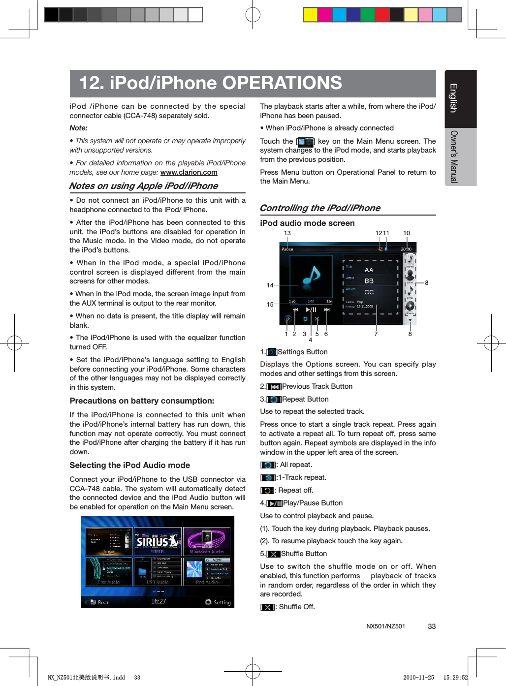 NX501/NZ501  33EnglishEnglishOwner&rsquo;s Manual12. iPod/iPhone OPERATIONSiPod /iPhone can be connected by the special connector cable (CCA-748) separately sold.Note:s4HISSYSTEMWILLNOTOPERATEORMAYOPERATEIMPROPERLYwith unsupported versions.s&amp;ORDETAILEDINFORMATION ONTHEPLAYABLEI0ODI0HONEmodels, see our home page: www.clarion.comNotes on using Apple iPod/iPhones$ONOTCONNECT ANI0ODI0HONETOTHISUNITWITH Aheadphone connected to the iPod/ iPhone.s!FTERTHEI0ODI0HONE HASBEENCONNECTEDTOTHISunit, the iPod&rsquo;s buttons are disabled for operation in the Music mode. In the Video mode, do not operate the iPod&rsquo;s buttons.s7HENINTHE I0ODMODEASPECIALI0ODI0HONEcontrol screen is displayed different from the main screens for other modes.s7HENINTHEI0ODMODETHESCREENIMAGEINPUTFROMthe AUX terminal is output to the rear monitor.s7HENNODATAISPRESENTTHETITLEDISPLAYWILLREMAINblank.s4HEI0ODI0HONEIS USEDWITHTHEEQUALIZERFUNCTIONturned OFF.s3ETTHEI0ODI0HONESLANGUAGESETTING TO %NGLISHbefore connecting your iPod/iPhone. Some characters of the other languages may not be displayed correctly in this system.Precautions on battery consumption:If the iPod/iPhone is connected to this unit when the iPod/iPhone&rsquo;s internal battery has run down, this function may not operate correctly. You must connect the iPod/iPhone after charging the battery if it has run down.Selecting the iPod Audio modeConnect your iPod/iPhone to the USB connector via CCA-748 cable. The system will automatically detect the connected device and the iPod Audio button will be enabled for operation on the Main Menu screen. The playback starts after a while, from where the iPod/iPhone has been paused.s7HENI0ODI0HONEISALREADYCONNECTEDTouch the [ = KEYONTHE-AIN-ENU SCREEN4HEsystem changes to the iPod mode, and starts playback from the previous position.Press Menu button on Operational Panel to return to the Main Menu.Controlling the iPod/iPhoneiPod audio mode screen1.[ =3ETTINGS"UTTONDisplays the Options screen. You can specify play modes and other settings from this screen.2.[ =0REVIOUS4RACK"UTTON3.[ =2EPEAT"UTTONUse to repeat the selected track.Press once to start a single track repeat. Press again to activate a repeat all. To turn repeat off, press same button again. Repeat symbols are displayed in the info window in the upper left area of the screen.[=!LLREPEAT[=4RACKREPEAT[=2EPEATOFF4.[ =0LAY0AUSE"UTTONUse to control playback and pause.(1). Touch the key during playback. Playback pauses.(2). To resume playback touch the key again.5.[ =3HUFmE"UTTONUse to switch the shuffle mode on or off. When enabled, this function performs  playback of tracks in random order, regardless of the order in which they are recorded.[=3HUFmE/FF1 2 5 6 7 81012133411814151;B1=࣫㕢⠜䇈ᯢкLQGG 