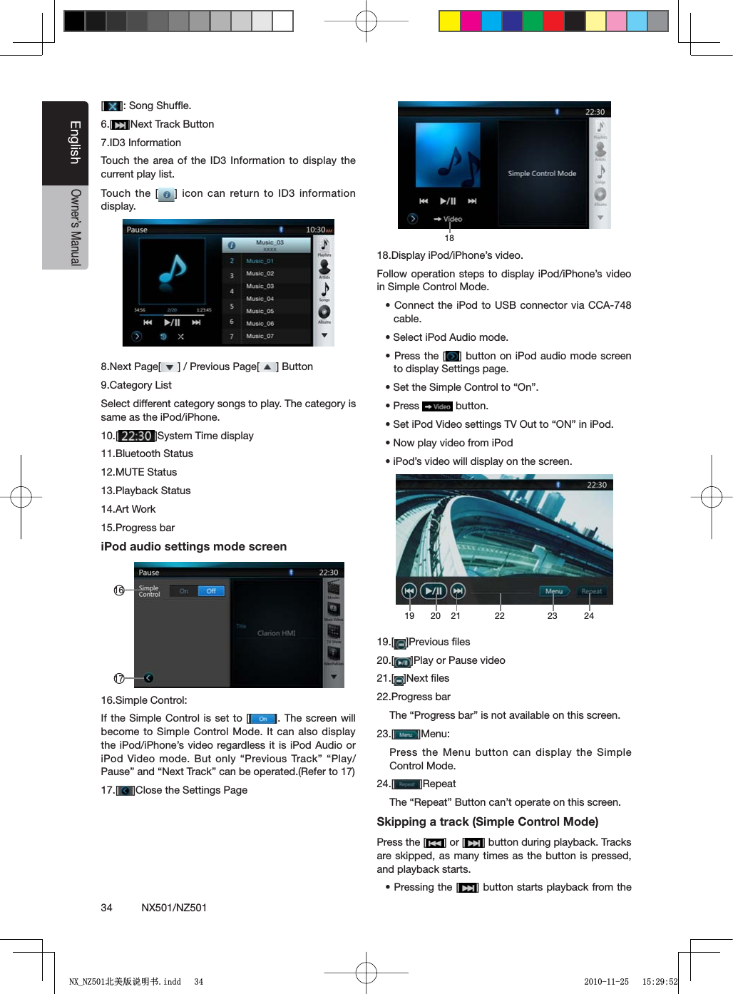 34          NX501/NZ501EnglishOwner&rsquo;s Manual[=3ONG3HUFmE6.[ =.EXT4RACK"UTTON7.ID3 InformationTouch the area of the ID3 Information to display the current play list.Touch the [ =ICON CANRETURNTO)$INFORMATIONdisplay.8.Next Page[ =0REVIOUS0AGE; ="UTTON9.Category ListSelect different category songs to play. The category is same as the iPod/iPhone.10.[ =3YSTEM4IMEDISPLAY11.Bluetooth Status12.MUTE Status13.Playback Status14.Art Work15.Progress bariPod audio settings mode screen161716.Simple Control:If the Simple Control is set to [ = 4HESCREENWILLbecome to Simple Control Mode. It can also display the iPod/iPhone&rsquo;s video regardless it is iPod Audio or I0OD6IDEOMODE"UTONLYh0REVIOUS4RACKvh0LAY0AUSEvANDh.EXT4RACKvCANBEOPERATED2EFERTO17.[ =#LOSETHE3ETTINGS0AGE1818.Display iPod/iPhone&rsquo;s video.Follow operation steps to display iPod/iPhone&rsquo;s video in Simple Control Mode.s#ONNECTTHEI0ODTO 53"CONNECTORVIA##!cable.s3ELECTI0OD!UDIOMODEs0RESSTHE; =BUTTONON I0ODAUDIOMODESCREENto display Settings page.s3ETTHE3IMPLE#ONTROLTOh/Nvs0RESS  button.s3ETI0OD6IDEOSETTINGS46/UTTOh/.vINI0ODs.OWPLAYVIDEOFROMI0ODsI0ODSVIDEOWILLDISPLAYONTHESCREEN19 2120 22 23 2419.[ =0REVIOUSlLES20.[ =0LAYOR0AUSEVIDEO21.[ =.EXTlLES22.Progress bar4HEh0ROGRESSBARvISNOTAVAILABLEONTHISSCREEN23.[ =-ENUPress the Menu button can display the Simple Control Mode.24.[ =2EPEAT4HEh2EPEATv"UTTONCANTOPERATEONTHISSCREENSkipping a track (Simple Control Mode)Press the [ =OR; =BUTTONDURINGPLAYBACK4RACKSare skipped, as many times as the button is pressed, and playback starts.s0RESSINGTHE; =BUTTONSTARTSPLAYBACKFROMTHE1;B1=࣫㕢⠜䇈ᯢкLQGG 