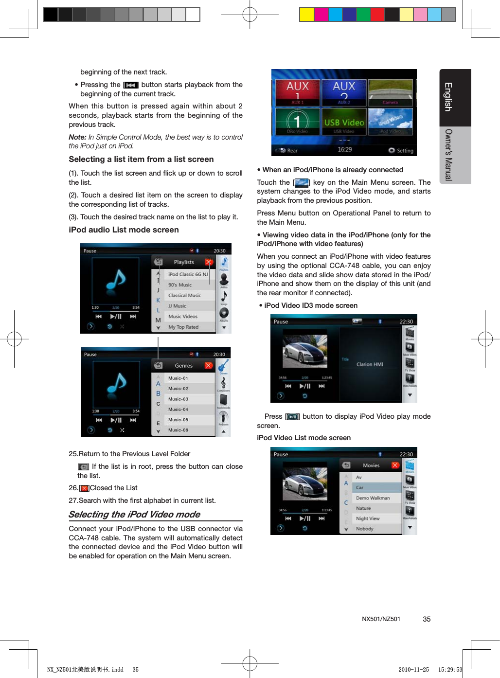 NX501/NZ501  35EnglishEnglishOwner&rsquo;s Manualbeginning of the next track.s0RESSINGTHE; =BUTTONSTARTSPLAYBACKFROMTHEbeginning of the current track. When this button is pressed again within about 2 seconds, playback starts from the beginning of the previous track.Note:)N3IMPLE#ONTROL-ODETHEBESTWAYISTOCONTROLthe iPod just on iPod.Selecting a list item from a list screen(1). Touch the list screen and ﬂick up or down to scroll the list.(2). Touch a desired list item on the screen to display the corresponding list of tracks.(3). Touch the desired track name on the list to play it.iPod audio List mode screen25.Return to the Previous Level Folder[=)FTHELISTIS INROOTPRESSTHEBUTTON CANCLOSEthe list.26.[ =#LOSEDTHE,IST27.Search with the ﬁrst alphabet in current list.Selecting the iPod Video modeConnect your iPod/iPhone to the USB connector via CCA-748 cable. The system will automatically detect the connected device and the iPod Video button will be enabled for operation on the Main Menu screen. s7HENANI0ODI0HONEISALREADYCONNECTEDTouch the [ = KEYONTHE-AIN-ENU SCREEN4HEsystem changes to the iPod Video mode, and starts playback from the previous position.Press Menu button on Operational Panel to return to the Main Menu.s6IEWINGVIDEODATAINTHEI0ODI0HONEONLYFORTHEI0ODI0HONEWITHVIDEOFEATURESWhen you connect an iPod/iPhone with video features by using the optional CCA-748 cable, you can enjoy the video data and slide show data stored in the iPod/iPhone and show them on the display of this unit (and the rear monitor if connected).sI0OD6IDEO)$MODESCREEN   Press [ =BUTTONTODISPLAYI0OD6IDEOPLAYMODEscreen.I0OD6IDEO,ISTMODESCREEN25 26271;B1=࣫㕢⠜䇈ᯢкLQGG 