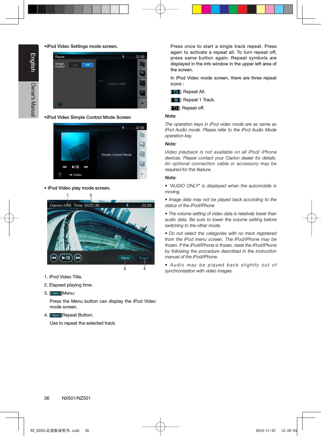 36          NX501/NZ501EnglishOwner&rsquo;s ManualsI0OD6IDEO3ETTINGSMODESCREENsI0OD6IDEO3IMPLE#ONTROL-ODE3CREENsI0OD6IDEOPLAYMODESCREEN1. iPod Video Title.2. Elapsed playing time.3. [ =-ENUPress the Menu button can display the iPod Video mode screen.4. [ =2EPEAT"UTTONUse to repeat the selected track.Press once to start a single track repeat. Press again to activate a repeat all. To turn repeat off, press same button again. Repeat symbols are displayed in the info window in the upper left area of the screen.In iPod Video mode screen, there are three repeat icons :[=2EPEAT!LL[=2EPEAT4RACK[=2EPEATOFFNote:The operation keys in iPod video mode are as same as I0OD!UDIOMODE0LEASE REFERTOTHEI0OD!UDIO -ODEoperation key.Note:Video playback is not available on all iPod/ iPhone devices. Please contact your Clarion dealer for details. An optional connection cable or accessory may be required for this feature.Note:sh!5$)//.,9vIS DISPLAYEDWHENTHEAUTOMOBILEISmoving.s)MAGEDATAMAY NOTBEPLAYEDBACKACCORDING TOTHEstatus of the iPod/iPhones4HEVOLUMESETTINGOFVIDEODATAISRELATIVELYLOWERTHANaudio data. Be sure to lower the volume setting before switching to the other mode.s$ONOTSELECTTHE CATEGORIESWITHNOTRACKREGISTEREDfrom the iPod menu screen. The iPod/iPhone may be frozen. If the iPod/iPhone is frozen, reset the iPod/iPhone by following the procedure described in the instruction manual of the iPod/iPhone.s!UDIOMAYBEPLAYED BACKSLIGHTLYOUTOFsynchronization with video images.3 41 21;B1=࣫㕢⠜䇈ᯢкLQGG 