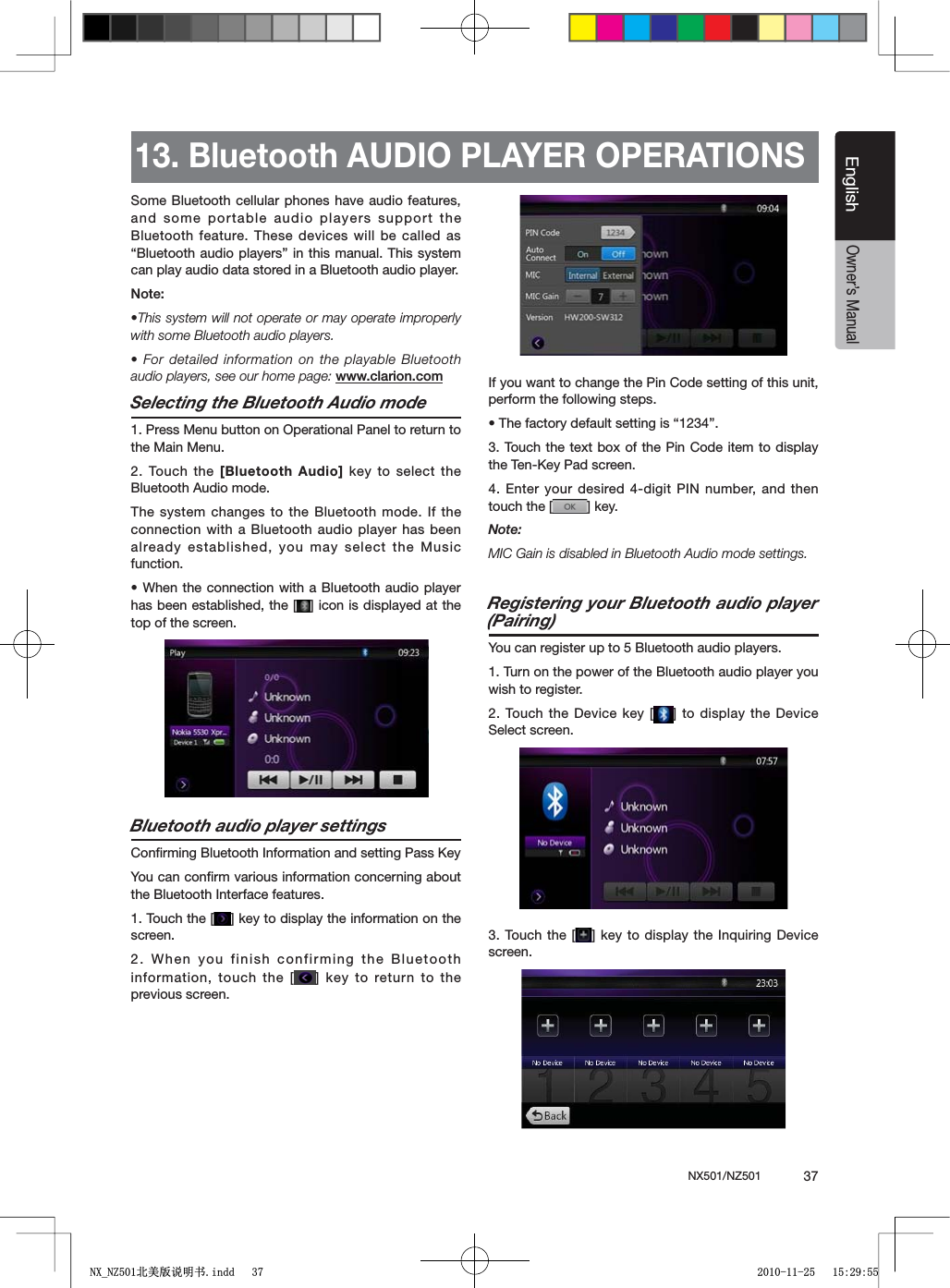 NX501/NZ501  37EnglishEnglishOwner&rsquo;s Manual13. Bluetooth AUDIO PLAYER OPERATIONSSome Bluetooth cellular phones have audio features, and some portable audio players support the Bluetooth feature. These devices will be called as h"LUETOOTHAUDIOPLAYERSvIN THISMANUAL4HISSYSTEMcan play audio data stored in a Bluetooth audio player..OTEs4HISSYSTEMWILLNOTOPERATEORMAYOPERATEIMPROPERLYwith some Bluetooth audio players.s&amp;ORDETAILEDINFORMATIONON THEPLAYABLE"LUETOOTHaudio players, see our home page: www.clarion.comSelecting the Bluetooth Audio mode1. Press Menu button on Operational Panel to return to the Main Menu.2. Touch the [Bluetooth Audio] key to select the Bluetooth Audio mode. The system changes to the Bluetooth mode. If the connection with a Bluetooth audio player has been already established, you may select the Music function.s7HENTHECONNECTION WITHA"LUETOOTHAUDIOPLAYERhas been established, the [ =ICONISDISPLAYEDATTHEtop of the screen.Bluetooth audio player settings#ONlRMING"LUETOOTH)NFORMATIONANDSETTING0ASS+EYYou can conﬁrm various information concerning about the Bluetooth Interface features.1. Touch the [ =KEYTODISPLAYTHEINFORMATIONONTHEscreen.2. When you finish confirming the Bluetooth information, touch the [ =KEYTO RETURNTOTHEprevious screen.If you want to change the Pin Code setting of this unit, perform the following steps.s4HEFACTORYDEFAULTSETTINGIShv3. Touch the text box of the Pin Code item to display THE4EN+EY0ADSCREEN4. Enter your desired 4-digit PIN number, and then touch the [ =KEYNote:-)#'AINISDISABLEDIN"LUETOOTH!UDIOMODESETTINGSRegistering your Bluetooth audio player (Pairing)You can register up to 5 Bluetooth audio players.1. Turn on the power of the Bluetooth audio player you wish to register.2. Touch the Device key [ =TODISPLAYTHE $EVICESelect screen.3. Touch the [ =KEY TODISPLAYTHE)NQUIRING$EVICEscreen.1;B1=࣫㕢⠜䇈ᯢкLQGG 