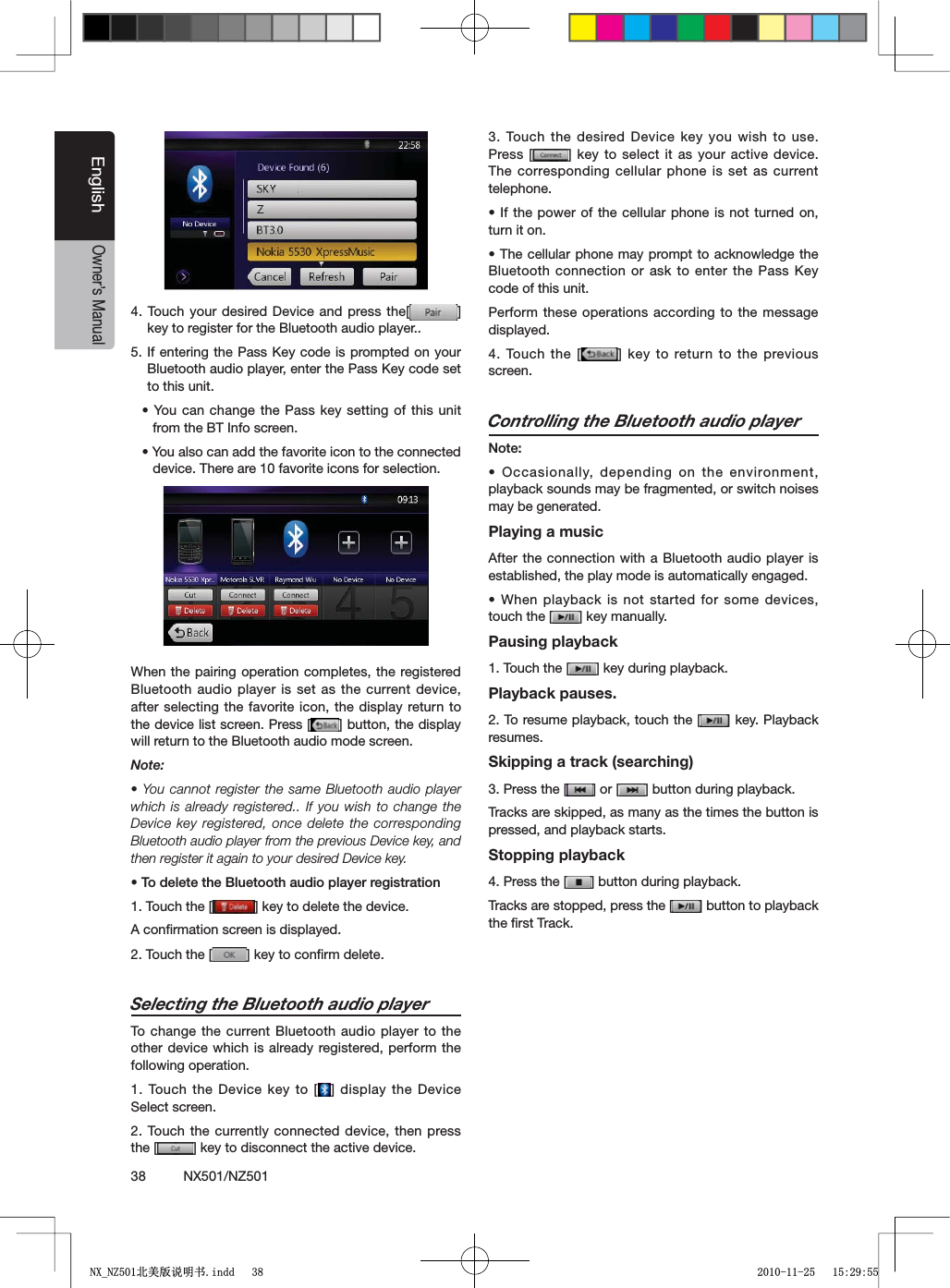 38          NX501/NZ501EnglishOwner&rsquo;s Manual4. Touch your desired Device and press the[ =key to register for the Bluetooth audio player..)FENTERINGTHE 0ASS+EYCODEISPROMPTEDONYOUR"LUETOOTHAUDIOPLAYERENTERTHE0ASS+EYCODESETto this unit.s9OUCANCHANGETHE0ASSKEY SETTINGOFTHISUNITfrom the BT Info screen.s9OUALSOCANADDTHEFAVORITEICONTOTHECONNECTEDdevice. There are 10 favorite icons for selection.When the pairing operation completes, the registered Bluetooth audio player is set as the current device, after selecting the favorite icon, the display return to the device list screen. Press [ =BUTTONTHEDISPLAYwill return to the Bluetooth audio mode screen.Note:s9OU CANNOTREGISTERTHESAME"LUETOOTHAUDIO PLAYERwhich is already registered.. If you wish to change the Device key registered, once delete the corresponding Bluetooth audio player from the previous Device key, and then register it again to your desired Device key.s4ODELETETHE"LUETOOTHAUDIOPLAYERREGISTRATION1. Touch the [ =KEYTODELETETHEDEVICEA conﬁrmation screen is displayed.2. Touch the [ =KEYTOCONlRMDELETESelecting the Bluetooth audio playerTo change the current Bluetooth audio player to the other device which is already registered, perform the following operation.1. Touch the Device key to [ =DISPLAYTHE$EVICESelect screen.2. Touch the currently connected device, then press the [ =KEYTODISCONNECTTHEACTIVEDEVICE3. Touch the desired Device key you wish to use. Press [ =KEYTO SELECTITASYOURACTIVE DEVICEThe corresponding cellular phone is set as current telephone.s)FTHEPOWER OFTHECELLULARPHONEIS NOTTURNEDONturn it on.s4HECELLULARPHONE MAYPROMPTTO ACKNOWLEDGETHE"LUETOOTHCONNECTIONORASK TOENTERTHE0ASS+EYcode of this unit.Perform these operations according to the message displayed.4. Touch the [ =KEYTO RETURNTOTHEPREVIOUSscreen.Controlling the Bluetooth audio player.OTEs/CCASIONALLY DEPENDINGONTHEENVIRONMENTplayback sounds may be fragmented, or switch noises may be generated.Playing a musicAfter the connection with a Bluetooth audio player is established, the play mode is automatically engaged.s7HENPLAYBACKIS NOTSTARTEDFORSOMEDEVICEStouch the [ =KEYMANUALLYPausing playback1. Touch the [ =KEYDURINGPLAYBACKPlayback pauses.2. To resume playback, touch the [ =KEY0LAYBACKresumes.Skipping a track (searching)3. Press the [ =OR; =BUTTONDURINGPLAYBACKTracks are skipped, as many as the times the button is pressed, and playback starts.Stopping playback4. Press the [ =BUTTONDURINGPLAYBACKTracks are stopped, press the [ =BUTTONTOPLAYBACKthe ﬁrst Track.1;B1=࣫㕢⠜䇈ᯢкLQGG 