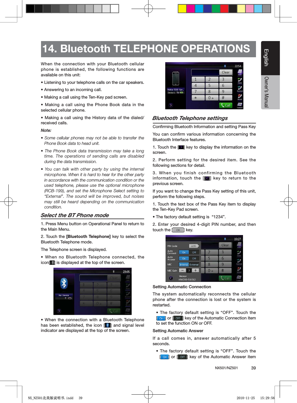 NX501/NZ501  39EnglishEnglishOwner&rsquo;s ManualWhen the connection with your Bluetooth cellular phone is established, the following functions are available on this unit:s,ISTENINGTOYOURTELEPHONECALLSONTHECARSPEAKERSs!NSWERINGTOANINCOMINGCALLs-AKINGACALLUSINGTHE4EN+EYPADSCREENs-AKINGACALL USINGTHE0HONE"OOKDATA INTHEselected cellular phone.s-AKINGACALL USINGTHE(ISTORYDATAOF THEDIALEDreceived calls.Note:s3OMECELLULARPHONES MAYNOTBEABLETO TRANSFERTHEPhone Book data to head unit.s4HE0HONE"OOK DATATRANSMISSIONMAYTAKEA LONGtime. The operations of sending calls are disabled during the data transmission.s9OU CANTALKWITHOTHERPARTY BYUSINGTHEINTERNALmicrophone. When it is hard to hear for the other party in accordance with the communication condition or the used telephone, please use the optional microphone 2#"ANDSETTHE-ICROPHONE 3ELECTSETTINGTO&ldquo;External&rdquo;. The sound will be improved, but noises may still be heard depending on the communication condition.Select the BT Phone mode1. Press Menu button on Operational Panel to return to the Main Menu.2. Touch the [Bluetooth Telephone] key to select the Bluetooth Telephone mode. The Telephone screen is displayed.s7HENNO"LUETOOTH4ELEPHONECONNECTEDTHEicon[ =ISDISPLAYEDATTHETOPOFTHESCREENs7HENTHECONNECTION WITHA"LUETOOTH4ELEPHONEhas been established, the icon [ =ANDSIGNALLEVELindicator are displayed at the top of the screen.Bluetooth Telephone settings#ONlRMING"LUETOOTH)NFORMATIONANDSETTING0ASS+EYYou can confirm various information concerning the Bluetooth Interface features.1. Touch the [ =KEYTODISPLAYTHEINFORMATIONONTHEscreen.2. Perform setting for the desired item. See the following sections for detail.3. When you finish confirming the Bluetooth information, touch the [ = KEY TORETURNTOTHEprevious screen.)FYOUWANTTOCHANGETHE0ASS+EYSETTINGOFTHISUNITperform the following steps.4OUCHTHETEXTBOXOFTHE 0ASS +EYITEMTODISPLAYTHE4EN+EY0ADSCREENs4HEFACTORYDEFAULTSETTINGIShv2. Enter your desired 4-digit PIN number, and then touch the [ =KEY3ETTING!UTOMATIC#ONNECTIONThe system automatically reconnects the cellular phone after the connection is lost or the system is restarted.s4HEFACTORYDEFAULT SETTINGISh/&amp;&amp;v4OUCHTHE[=OR; =KEYOFTHE!UTOMATIC#ONNECTIONITEMto set the function ON or OFF.3ETTING!UTOMATIC!NSWERIf a call comes in, answer automatically after 5 seconds.s4HEFACTORYDEFAULT SETTINGISh/&amp;&amp;v4OUCHTHE[=OR; =KEY OFTHE!UTOMATIC!NSWERITEM14. Bluetooth TELEPHONE OPERATIONS1;B1=࣫㕢⠜䇈ᯢкLQGG 