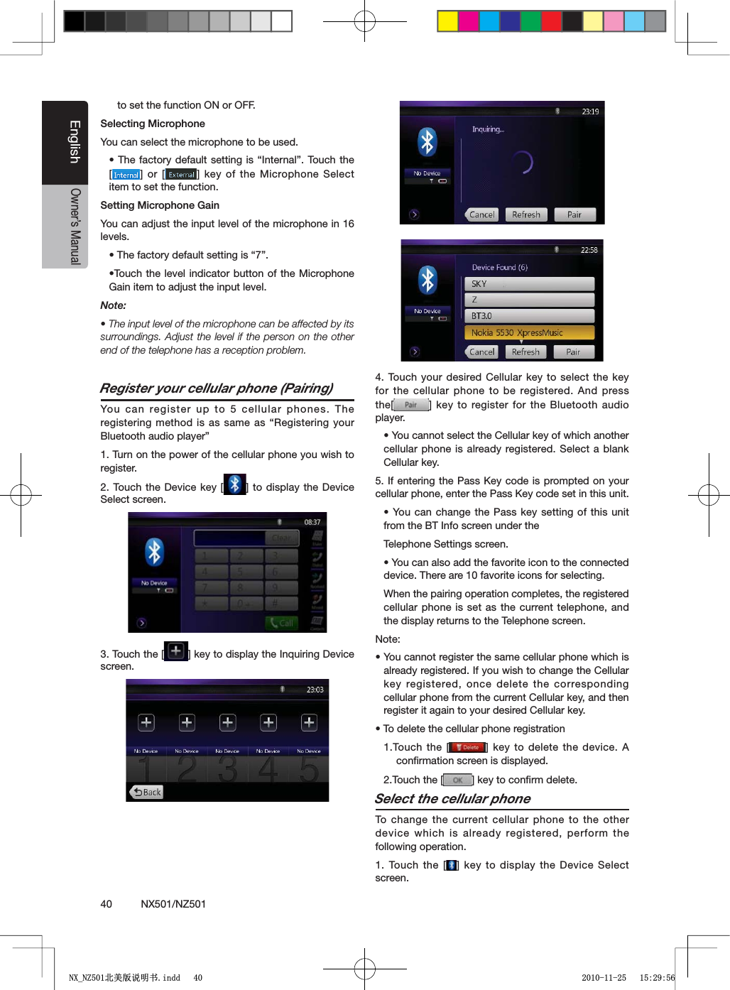 40          NX501/NZ501EnglishOwner&rsquo;s Manualto set the function ON or OFF.3ELECTING-ICROPHONEYou can select the microphone to be used.s4HEFACTORYDEFAULT SETTINGISh)NTERNALv 4OUCHTHE[=OR; =KEY OFTHE-ICROPHONE3ELECTitem to set the function.3ETTING-ICROPHONE'AINYou can adjust the input level of the microphone in 16 levels.s4HEFACTORYDEFAULTSETTINGIShvs4OUCH THELEVELINDICATORBUTTONOF THE -ICROPHONEGain item to adjust the input level.Note:s4HEINPUTLEVELOFTHEMICROPHONECANBEAFFECTEDBYITSsurroundings. Adjust the level if the person on the other end of the telephone has a reception problem.Register your cellular phone (Pairing)You can register up to 5 cellular phones. The REGISTERINGMETHOD ISASSAMEASh2EGISTERING YOURBluetooth audio player&rdquo;1. Turn on the power of the cellular phone you wish to register.2. Touch the Device key [ =TODISPLAYTHE$EVICESelect screen.3. Touch the [ =KEYTODISPLAYTHE)NQUIRING$EVICEscreen.4. Touch your desired Cellular key to select the key for the cellular phone to be registered. And press the[ =KEYTOREGISTERFORTHE "LUETOOTHAUDIOplayer.s9OUCANNOTSELECTTHE#ELLULARKEYOFWHICHANOTHERcellular phone is already registered. Select a blank Cellular key.)FENTERINGTHE 0ASS+EYCODEISPROMPTEDONYOURCELLULARPHONEENTERTHE0ASS+EYCODESETINTHISUNITs9OUCANCHANGETHE0ASSKEY SETTINGOFTHISUNITfrom the BT Info screen under theTelephone Settings screen.s9OUCANALSOADDTHEFAVORITEICONTOTHECONNECTEDdevice. There are 10 favorite icons for selecting.When the pairing operation completes, the registered cellular phone is set as the current telephone, and the display returns to the Telephone screen.Note:s9OUCANNOTREGISTERTHESAMECELLULARPHONEWHICHISalready registered. If you wish to change the Cellular key registered, once delete the corresponding cellular phone from the current Cellular key, and then register it again to your desired Cellular key.s4ODELETETHECELLULARPHONEREGISTRATION1.Touch the [ = KEYTODELETETHEDEVICE !conﬁrmation screen is displayed.2.Touch the [ =KEYTOCONlRMDELETESelect the cellular phoneTo change the current cellular phone to the other device which is already registered, perform the following operation.1. Touch the [ =KEY TODISPLAYTHE$EVICE3ELECTscreen.1;B1=࣫㕢⠜䇈ᯢкLQGG 