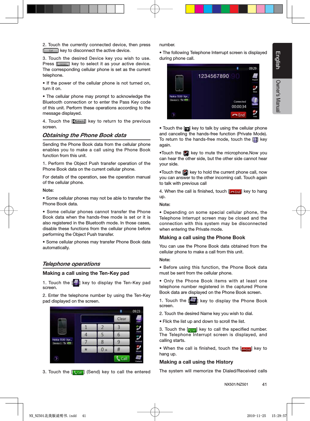 NX501/NZ501  41EnglishEnglishOwner&rsquo;s Manual2. Touch the currently connected device, then press [=KEYTODISCONNECTTHEACTIVEDEVICE3. Touch the desired Device key you wish to use. Press [ =KEYTO SELECTITASYOURACTIVE DEVICEThe corresponding cellular phone is set as the current telephone.s)FTHEPOWER OFTHECELLULARPHONEIS NOTTURNEDONturn it on.s4HECELLULARPHONE MAYPROMPTTO ACKNOWLEDGETHE"LUETOOTHCONNECTIONORTO ENTERTHE0ASS+EYCODEof this unit. Perform these operations according to the message displayed.4. Touch the [ =KEYTO RETURNTOTHEPREVIOUSscreen.Obtaining the Phone Book dataSending the Phone Book data from the cellular phone enables you to make a call using the Phone Book function from this unit.1. Perform the Object Push transfer operation of the Phone Book data on the current cellular phone.For details of the operation, see the operation manual of the cellular phone..OTEs3OMECELLULARPHONESMAYNOTBEABLETOTRANSFERTHEPhone Book data.s3OMECELLULARPHONES CANNOTTRANSFERTHE0HONEBook data when the hands-free mode is set or it is also registered in the Bluetooth mode. In those cases, disable these functions from the cellular phone before performing the Object Push transfer.s3OMECELLULARPHONESMAYTRANSFER0HONE"OOKDATAautomatically.Telephone operationsMaking a call using the Ten-Key pad1. Touch the [ =KEYTODISPLAYTHE 4EN+EYPADscreen.%NTERTHETELEPHONE NUMBERBYUSINGTHE4EN+EYpad displayed on the screen.3. Touch the [ =3ENDKEYTOCALLTHE ENTEREDnumber.s4HEFOLLOWING4ELEPHONE)NTERRUPTSCREENISDISPLAYEDduring phone call.s4OUCHTHE; =KEYTOTALKBYUSINGTHECELLULARPHONEand canceling the hands-free function (Private Mode). To return to the hands-free mode, touch the [ =KEYagain.s4OUCH THE; =KEYTOMUTE THE MICROPHONE.OWYOUcan hear the other side, but the other side cannot hear your side.s4OUCHTHE; =KEYTOHOLDTHECURRENTPHONECALLNOWyou can answer to the other incoming call. Touch again to talk with previous call4. When the call is ﬁnished, touch [ =KEYTOHANGup..OTEs$EPENDINGONSOME SPECIALCELLULARPHONETHETelephone Interrupt screen may be closed and the connection with this system may be disconnected when entering the Private mode.Making a call using the Phone BookYou can use the Phone Book data obtained from the cellular phone to make a call from this unit..OTEs"EFOREUSINGTHISFUNCTIONTHE 0HONE"OOKDATAmust be sent from the cellular phone.s/NLYTHE0HONE "OOKITEMSWITHATLEAST ONEtelephone number registered in the captured Phone Book data are displayed on the Phone Book screen.1. Touch the [ =KEYTODISPLAY THE0HONE"OOKscreen.2. Touch the desired Name key you wish to dial.s&amp;LICKTHELISTUPANDDOWNTOSCROLLTHELIST3. Touch the [ =KEYTO CALL THESPECIFIEDNUMBERThe Telephone Interrupt screen is displayed, and calling starts.s7HENTHECALLIS FINISHEDTOUCHTHE; =KEYTOhang up.Making a call using the HistoryThe system will memorize the Dialed/Received calls 1;B1=࣫㕢⠜䇈ᯢкLQGG 