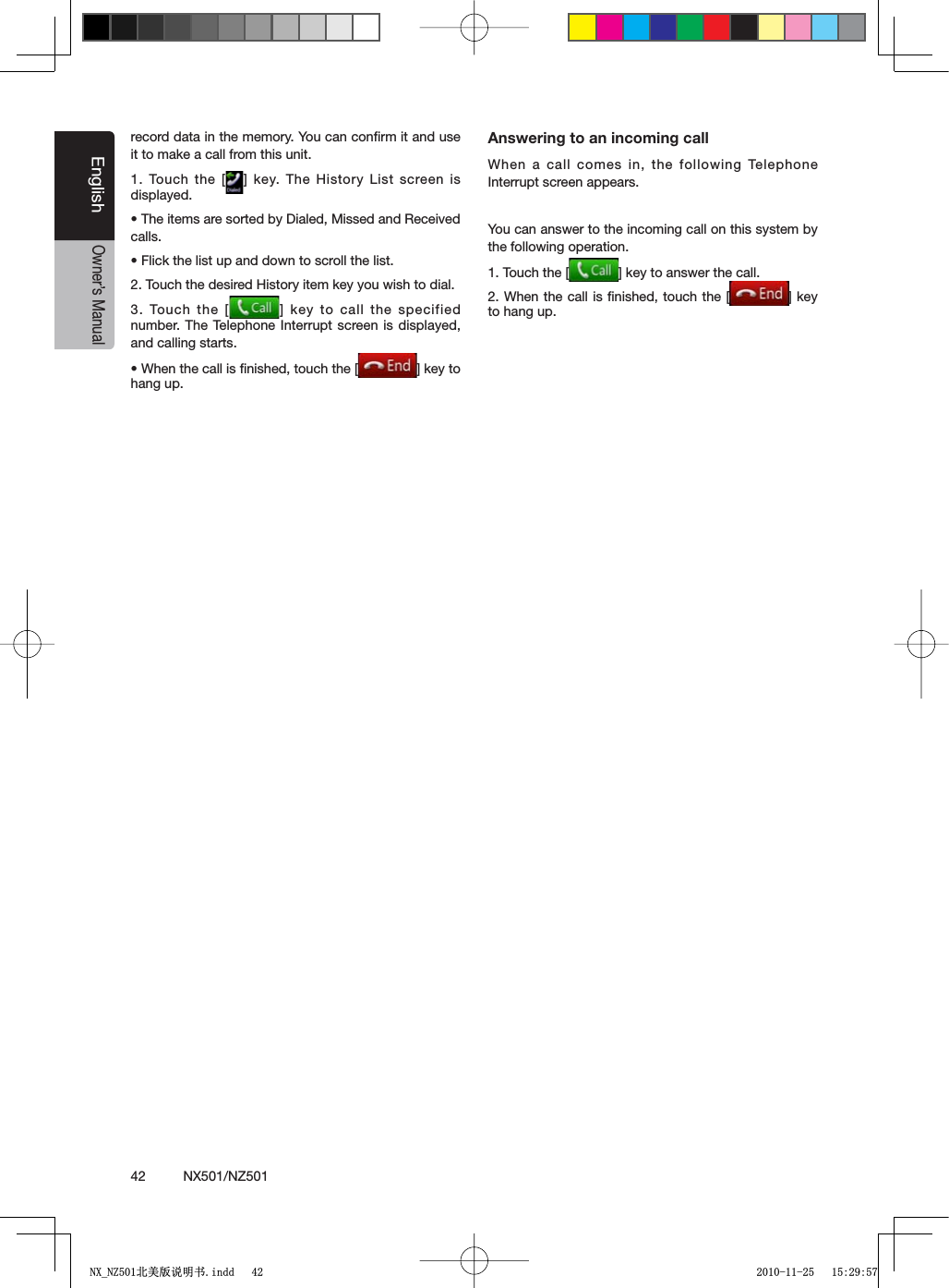 42          NX501/NZ501EnglishOwner&rsquo;s Manualrecord data in the memory. You can conﬁrm it and use it to make a call from this unit.1. Touch the [ =KEY4HE(ISTORY ,ISTSCREENISdisplayed.s4HEITEMSARESORTEDBY$IALED-ISSEDAND2ECEIVEDcalls.s&amp;LICKTHELISTUPANDDOWNTOSCROLLTHELIST2. Touch the desired History item key you wish to dial.3. Touch the [ =KEYTOCALL THESPECIFIEDnumber. The Telephone Interrupt screen is displayed, and calling starts.s7HENTHECALLISlNISHEDTOUCHTHE; =KEYTOhang up.Answering to an incoming callWhen a call comes in, the following Telephone Interrupt screen appears.You can answer to the incoming call on this system by the following operation.1. Touch the [ =KEYTOANSWERTHECALL2. When the call is ﬁnished, touch the [ =KEYto hang up.1;B1=࣫㕢⠜䇈ᯢкLQGG 