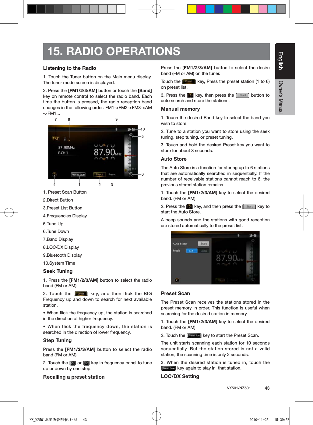 NX501/NZ501  43EnglishEnglishOwner&rsquo;s Manual15. RADIO OPERATIONSListening to the Radio1. Touch the Tuner button on the Main menu display. The tuner mode screen is displayed.2. Press the [FM1/2/3/AM] button or touch the [Band]key on remote control to select the radio band. Each time the button is pressed, the radio reception band changes in the following order: FM1->FM2->FM3->AM ->FM1...1. Preset Scan Button2.Direct Button3.Preset List Button4.Frequencies Display5.Tune Up6.Tune Down7.Band Display8.LOC/DX Display9.Bluetooth Display10.System Time Seek Tuning1. Press the [FM1/2/3/AM] button to select the radio band (FM or AM).2. Touch the [ =KEYAND THENFLICKTHE")'Frequency up and down to search for next available station.s7HENmICKTHEFREQUENCYUPTHESTATIONISSEARCHEDin the direction of higher frequency.s7HENFLICKTHEFREQUENCYDOWNTHE STATIONISsearched in the direction of lower frequency.Step TuningPress the [FM1/2/3/AM] button to select the radio band (FM or AM).2. Touch the [ =OR; =KEYINFREQUENCYPANELTOTUNEup or down by one step.Recalling a preset stationPress the [FM1/2/3/AM] button to select the desire band (FM or AM) on the tuner.Touch the [ =KEY0RESSTHEPRESETSTATIONTOon preset list.3. Press the [ = KEYTHENPRESSTHE; = BUTTONTOauto search and store the stations.Manual memory1. Touch the desired Band key to select the band you wish to store.2. Tune to a station you want to store using the seek tuning, step tuning, or preset tuning.3. Touch and hold the desired Preset key you want to store for about 3 seconds.Auto StoreThe Auto Store is a function for storing up to 6 stations that are automatically searched in sequentially. If the number of receivable stations cannot reach to 6, the previous stored station remains.1. Touch the [FM1/2/3/AM] key to select the desired band. (FM or AM)2. Press the [ =KEYANDTHENPRESSTHE; =KEYTOstart the Auto Store.A beep sounds and the stations with good reception are stored automatically to the preset list.Preset ScanThe Preset Scan receives the stations stored in the preset memory in order. This function is useful when searching for the desired station in memory.1. Touch the [FM1/2/3/AM] key to select the desired band. (FM or AM)2. Touch the [ =KEYTOSTARTTHE0RESET3CANThe unit starts scanning each station for 10 seconds sequentially. But the station stored is not a valid station; the scanning time is only 2 seconds.3. When the desired station is tuned in, touch the [=KEYAGAINTOSTAYINTHATSTATIONLOC/DX Setting1 328 94651071;B1=࣫㕢⠜䇈ᯢкLQGG 
