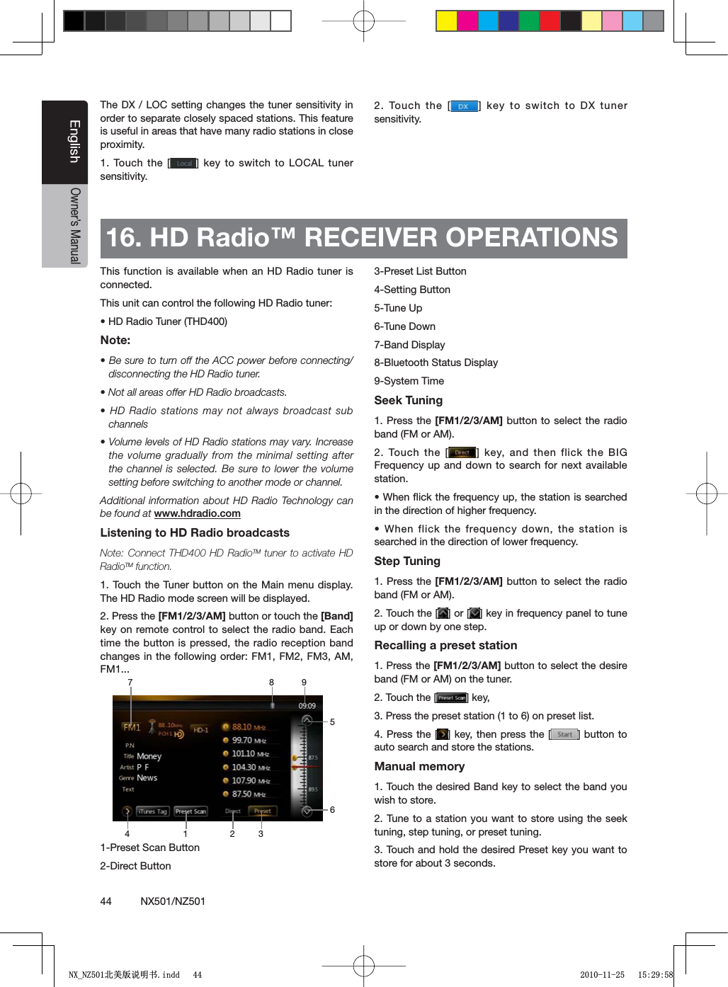 44          NX501/NZ501EnglishOwner&rsquo;s Manual16. HD Radio&trade; RECEIVER OPERATIONS This function is available when an HD Radio tuner is connected.This unit can control the following HD Radio tuner:s($2ADIO4UNER4($Note:s"ESURETOTURNOFFTHE!##POWERBEFORECONNECTINGdisconnecting the HD Radio tuner.s.OTALLAREASOFFER($2ADIOBROADCASTSs($2ADIOSTATIONS MAYNOTALWAYSBROADCASTSUBchannelss6OLUMELEVELSOF($2ADIOSTATIONSMAYVARY)NCREASEthe volume gradually from the minimal setting after the channel is selected. Be sure to lower the volume setting before switching to another mode or channel.Additional information about HD Radio Technology can be found at WWWHDRADIOCOMListening to HD Radio broadcastsNote: Connect THD400 HD RadioTM tuner to activate HD RadioTM function.1. Touch the Tuner button on the Main menu display. The HD Radio mode screen will be displayed.2. Press the [FM1/2/3/AM] button or touch the [Band]key on remote control to select the radio band. Each time the button is pressed, the radio reception band changes in the following order: FM1, FM2, FM3, AM, FM1...1-Preset Scan Button2-Direct Button3-Preset List Button4-Setting Button5-Tune Up6-Tune Down7-Band Display8-Bluetooth Status Display9-System Time Seek Tuning1. Press the [FM1/2/3/AM] button to select the radio band (FM or AM).2. Touch the [ =KEYAND THENFLICKTHE")'Frequency up and down to search for next available station.s7HENmICKTHEFREQUENCYUPTHESTATIONISSEARCHEDin the direction of higher frequency.s7HENFLICKTHEFREQUENCYDOWNTHE STATIONISsearched in the direction of lower frequency.Step Tuning1. Press the [FM1/2/3/AM] button to select the radio band (FM or AM).2. Touch the [ =OR; =KEYINFREQUENCYPANELTOTUNEup or down by one step.Recalling a preset station1. Press the [FM1/2/3/AM] button to select the desire band (FM or AM) on the tuner.2. Touch the [ =KEY3. Press the preset station (1 to 6) on preset list.4. Press the [ = KEYTHENPRESSTHE; = BUTTONTOauto search and store the stations.Manual memory1. Touch the desired Band key to select the band you wish to store.2. Tune to a station you want to store using the seek tuning, step tuning, or preset tuning.3. Touch and hold the desired Preset key you want to store for about 3 seconds.1 328 94657The DX / LOC setting changes the tuner sensitivity in order to separate closely spaced stations. This feature is useful in areas that have many radio stations in close proximity.1. Touch the [ =KEY TOSWITCHTO,/#!,TUNERsensitivity.2. Touch the [ = KEYTOSWITCHTO$8 TUNERsensitivity.1;B1=࣫㕢⠜䇈ᯢкLQGG 