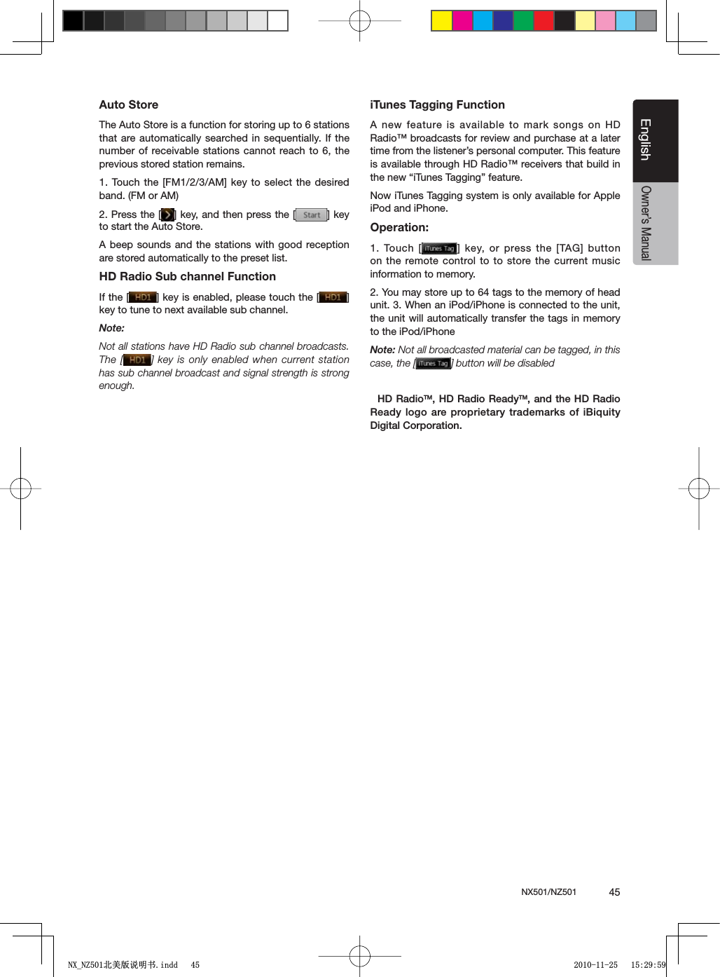 NX501/NZ501  45EnglishEnglishOwner&rsquo;s ManualAuto StoreThe Auto Store is a function for storing up to 6 stations that are automatically searched in sequentially. If the number of receivable stations cannot reach to 6, the previous stored station remains.4OUCHTHE;&amp;-!-=KEYTO SELECTTHEDESIREDband. (FM or AM)2. Press the [ =KEYANDTHENPRESSTHE; =KEYto start the Auto Store.A beep sounds and the stations with good reception are stored automatically to the preset list.HD Radio Sub channel FunctionIf the [ =KEYISENABLEDPLEASETOUCHTHE; =key to tune to next available sub channel.Note:Not all stations have HD Radio sub channel broadcasts. The [ ] key is only enabled when current station has sub channel broadcast and signal strength is strong enough.iTunes Tagging FunctionA new feature is available to mark songs on HD Radio&trade; broadcasts for review and purchase at a later time from the listener&rsquo;s personal computer. This feature is available through HD Radio&trade; receivers that build in THENEWhI4UNES4AGGINGvFEATURENow iTunes Tagging system is only available for Apple iPod and iPhone.Operation:1. Touch [ =KEYORPRESSTHE;4!'=BUTTONon the remote control to to store the current music information to memory.2. You may store up to 64 tags to the memory of head unit. 3. When an iPod/iPhone is connected to the unit, the unit will automatically transfer the tags in memory to the iPod/iPhoneNote: Not all broadcasted material can be tagged, in this case, the [ ] button will be disabled($2ADIO4-($2ADIO2EADY4-AND THE($ 2ADIO2EADYLOGOAREPROPRIETARYTRADEMARKSOFI"IQUITY$IGITAL#ORPORATION1;B1=࣫㕢⠜䇈ᯢкLQGG 