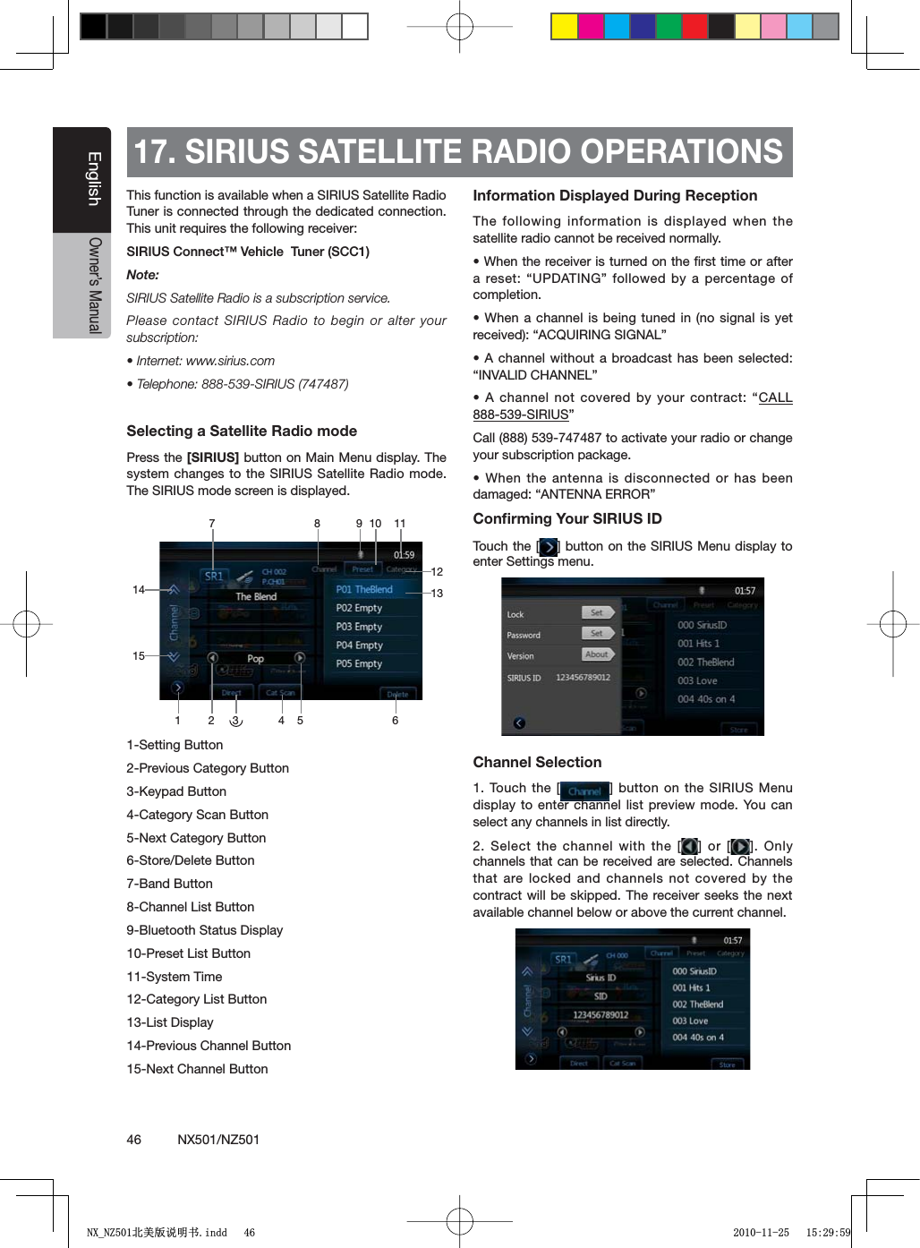 46          NX501/NZ501EnglishOwner&rsquo;s Manual17. SIRIUS SATELLITE RADIO OPERATIONSThis function is available when a SIRIUS Satellite Radio Tuner is connected through the dedicated connection. This unit requires the following receiver: 3)2)53#ONNECT&copy;6EHICLE4UNER3##Note:SIRIUS Satellite Radio is a subscription service.Please contact SIRIUS Radio to begin or alter your subscription:s)NTERNETWWWSIRIUSCOMs4ELEPHONE3)2)53Selecting a Satellite Radio modePress the [SIRIUS] button on Main Menu display. The system changes to the SIRIUS Satellite Radio mode. The SIRIUS mode screen is displayed.1-Setting Button2-Previous Category Button+EYPAD"UTTON4-Category Scan Button5-Next Category Button6-Store/Delete Button7-Band Button8-Channel List Button9-Bluetooth Status Display10-Preset List Button11-System Time12-Category List Button13-List Display14-Previous Channel Button15-Next Channel ButtonInformation Displayed During ReceptionThe following information is displayed when the satellite radio cannot be received normally.s7HENTHERECEIVERISTURNEDONTHElRSTTIMEORAFTERARESETh50$!4).'vFOLLOWEDBYAPERCENTAGEOFcompletion.s7HENACHANNEL ISBEINGTUNEDINNO SIGNAL ISYETRECEIVEDh!#15)2).'3)'.!,vs!CHANNELWITHOUT ABROADCASTHAS BEENSELECTEDh).6!,)$#(!..%,vs!CHANNELNOT COVEREDBYYOUR CONTRACThCALL 888-539-SIRIUS&rdquo;Call (888) 539-747487 to activate your radio or change your subscription package.s7HENTHEANTENNAIS DISCONNECTEDORHASBEENDAMAGEDh!.4%..!%22/2vConﬁrming Your SIRIUS IDTouch the [ =BUTTONON THE 3)2)53-ENUDISPLAYTOenter Settings menu.Channel Selection1. Touch the [ = BUTTONONTHE3)2)53-ENUdisplay to enter channel list preview mode. You can select any channels in list directly.2. Select the channel with the [ =OR ; =/NLYchannels that can be received are selected. Channels that are locked and channels not covered by the contract will be skipped. The receiver seeks the next available channel below or above the current channel.3 648 91131272 5111514101;B1=࣫㕢⠜䇈ᯢкLQGG 