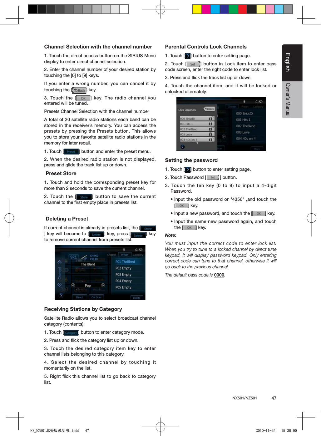 NX501/NZ501  47EnglishEnglishOwner&rsquo;s ManualChannel Selection with the channel number1. Touch the direct access button on the SIRIUS Menu display to enter direct channel selection.2. Enter the channel number of your desired station by TOUCHINGTHE;=TO;=KEYSIf you enter a wrong number, you can cancel it by touching the [ =KEY3. Touch the [ = KEY4HERADIO CHANNELYOUentered will be tuned.Presets Channel Selection with the channel numberA total of 20 satellite radio stations each band can be stored in the receiver&rsquo;s memory. You can access the presets by pressing the Presets button. This allows you to store your favorite satellite radio stations in the memory for later recall.1. Touch [ =BUTTONANDENTERTHEPRESETMENU2. When the desired radio station is not displayed, press and glide the track list up or down. Preset Store1. Touch and hold the corresponding preset key for more than 2 seconds to save the current channel.2. Touch the [ =BUTTONTOSAVE THECURRENTchannel to the ﬁrst empty place in presets list. Deleting a PresetIf current channel is already in presets list, the [=KEYWILLBECOMETO; =KEYPRESS; =KEYto remove current channel from presets list.Receiving Stations by CategorySatellite Radio allows you to select broadcast channel category (contents).1. Touch [ =BUTTONTOENTERCATEGORYMODE2. Press and ﬂick the category list up or down.3. Touch the desired category item key to enter channel lists belonging to this category.4. Select the desired channel by touching it momentarily on the list.5. Right ﬂick this channel list to go back to category list.Parental Controls Lock Channels1. Touch [ =BUTTONTOENTERSETTINGPAGE2. Touch [ =BUTTON IN,OCKITEMTOENTERPASScode screen, enter the right code to enter lock list.3. Press and ﬂick the track list up or down.4. Touch the channel item, and it will be locked or unlocked alternately.Setting the password1. Touch [ =BUTTONTOENTERSETTINGPAGE2. Touch Password [  =BUTTON3. Touch the ten key (0 to 9) to input a 4-digit Password.sInput the old password or "4356" ,and touch the [=KEYsInput a new password, and touch the [ =KEYsInput the same new password again, and touch the [ =KEYNote:9OUMUST INPUTTHECORRECTCODETO ENTERLOCKLISTWhen you try to tune to a locked channel by direct tune keypad, it will display password keypad. Only entering correct code can tune to that channel, otherwise it will go back to the previous channel.The default pass code is 0000.1;B1=࣫㕢⠜䇈ᯢкLQGG 