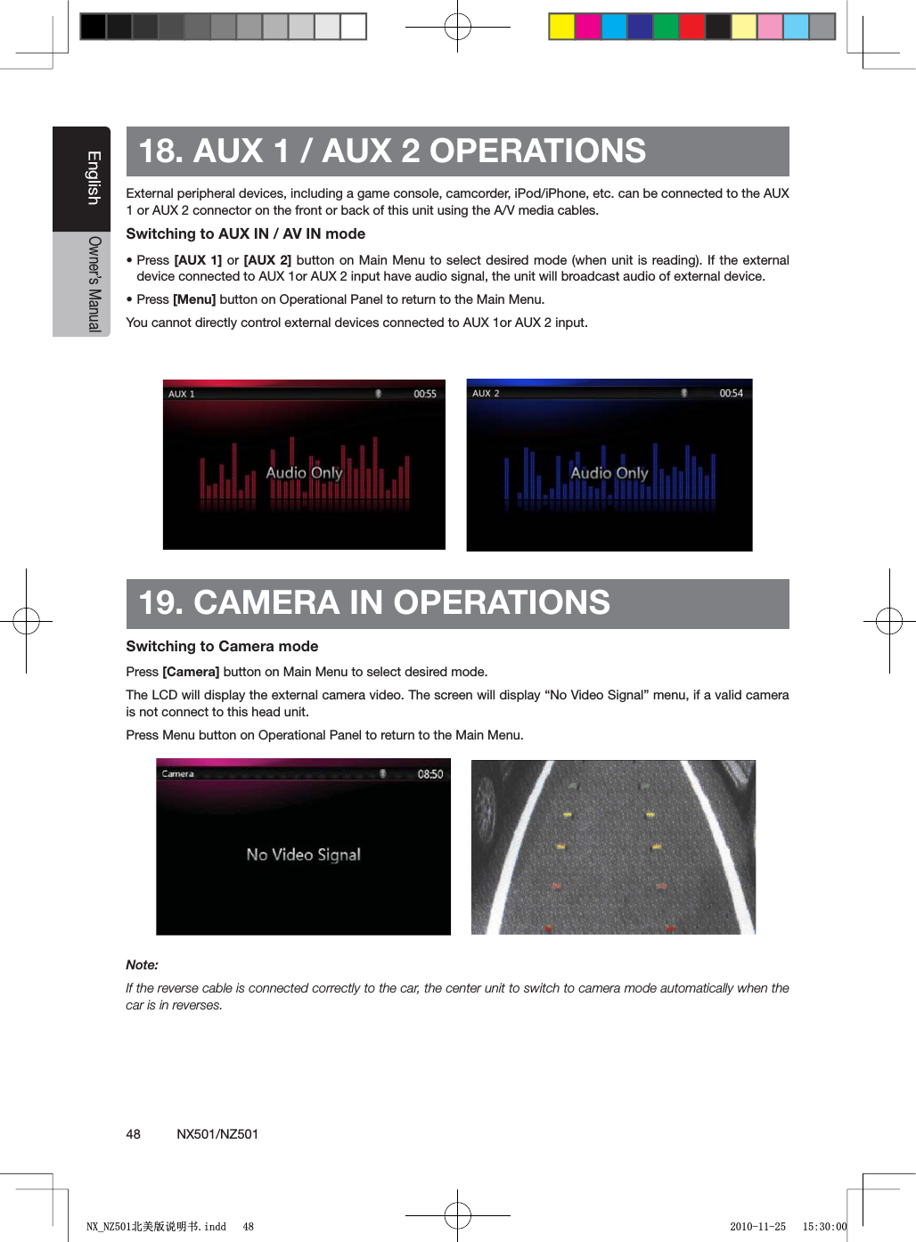 48          NX501/NZ501EnglishOwner&rsquo;s Manual18. AUX 1 / AUX 2 OPERATIONSExternal peripheral devices, including a game console, camcorder, iPod/iPhone, etc. can be connected to the AUX 1 or AUX 2 connector on the front or back of this unit using the A/V media cables.Switching to AUX IN / AV IN modesPress [AUX 1] or [AUX 2] button on Main Menu to select desired mode (when unit is reading). If the external device connected to AUX 1or AUX 2 input have audio signal, the unit will broadcast audio of external device. sPress [Menu] button on Operational Panel to return to the Main Menu.You cannot directly control external devices connected to AUX 1or AUX 2 input.19. CAMERA IN OPERATIONSSwitching to Camera modePress [Camera] button on Main Menu to select desired mode.4HE,#$WILLDISPLAYTHEEXTERNALCAMERAVIDEO4HESCREENWILLDISPLAYh.O6IDEO3IGNALvMENUIFAVALIDCAMERAis not connect to this head unit. Press Menu button on Operational Panel to return to the Main Menu.Note:If the reverse cable is connected correctly to the car, the center unit to switch to camera mode automatically when the car is in reverses.1;B1=࣫㕢⠜䇈ᯢкLQGG 
