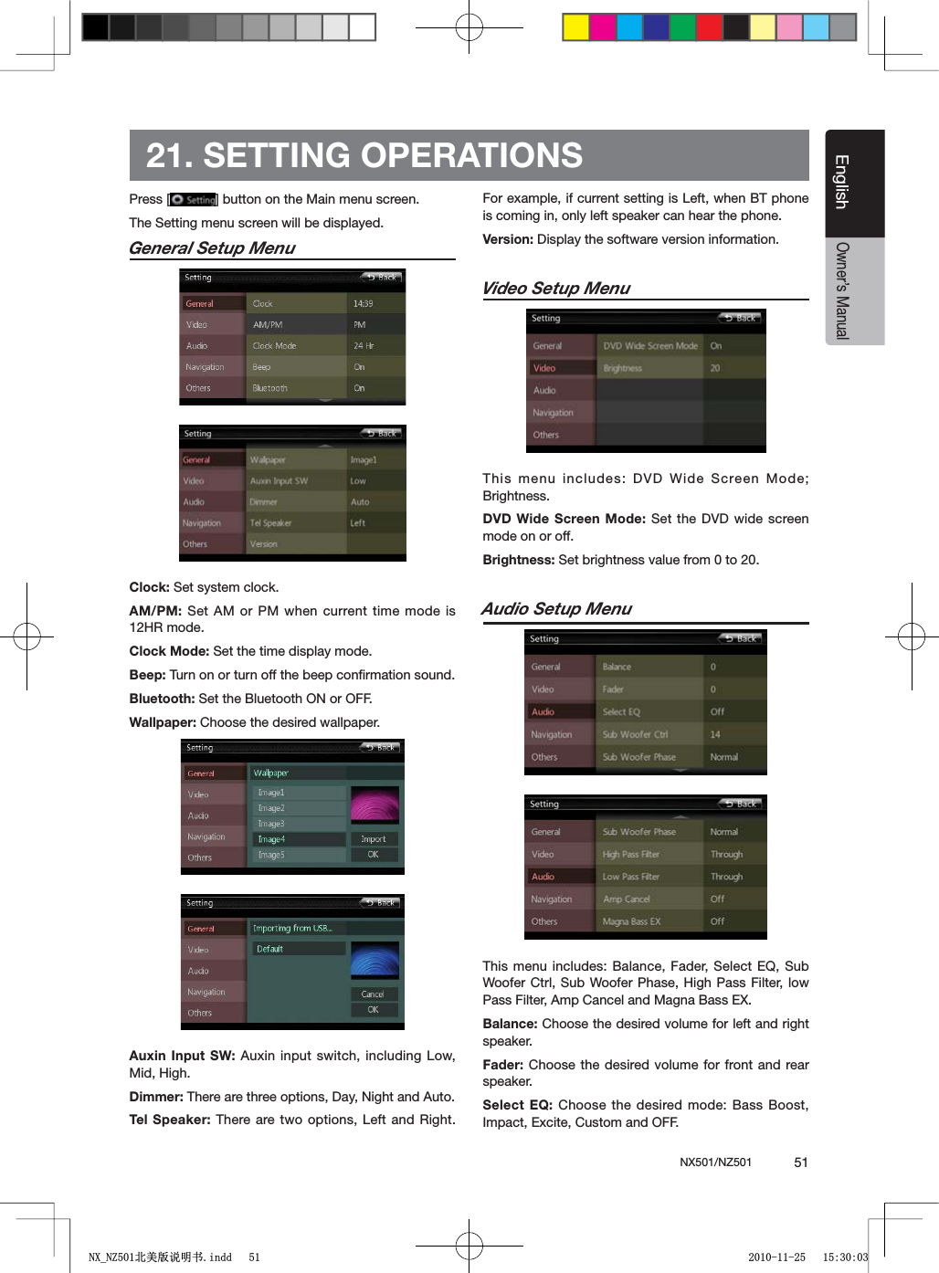 NX501/NZ501  51EnglishEnglishOwner&rsquo;s Manual21. SETTING OPERATIONSPress [ =BUTTONONTHE-AINMENUSCREENThe Setting menu screen will be displayed.General Setup MenuClock: Set system clock.AM/PM: Set AM or PM when current time mode is 12HR mode.Clock Mode: Set the time display mode.Beep: Turn on or turn off the beep conﬁrmation sound.Bluetooth: Set the Bluetooth ON or OFF.Wallpaper: Choose the desired wallpaper.Auxin Input SW: Auxin input switch, including Low, Mid, High.Dimmer: There are three options, Day, Night and Auto.Tel Speaker: There are two options, Left and Right. For example, if current setting is Left, when BT phone is coming in, only left speaker can hear the phone.Version: Display the software version information.Video Setup MenuThis menu includes: DVD Wide Screen Mode; Brightness.DVD Wide Screen Mode: Set the DVD wide screen mode on or off.Brightness: Set brightness value from 0 to 20.Audio Setup Menu4HISMENUINCLUDES"ALANCE&amp;ADER3ELECT%13UBWoofer Ctrl, Sub Woofer Phase, High Pass Filter, low Pass Filter, Amp Cancel and Magna Bass EX.Balance: Choose the desired volume for left and right speaker.Fader: Choose the desired volume for front and rear speaker.Select EQ: Choose the desired mode: Bass Boost, Impact, Excite, Custom and OFF. 1;B1=࣫㕢⠜䇈ᯢкLQGG 