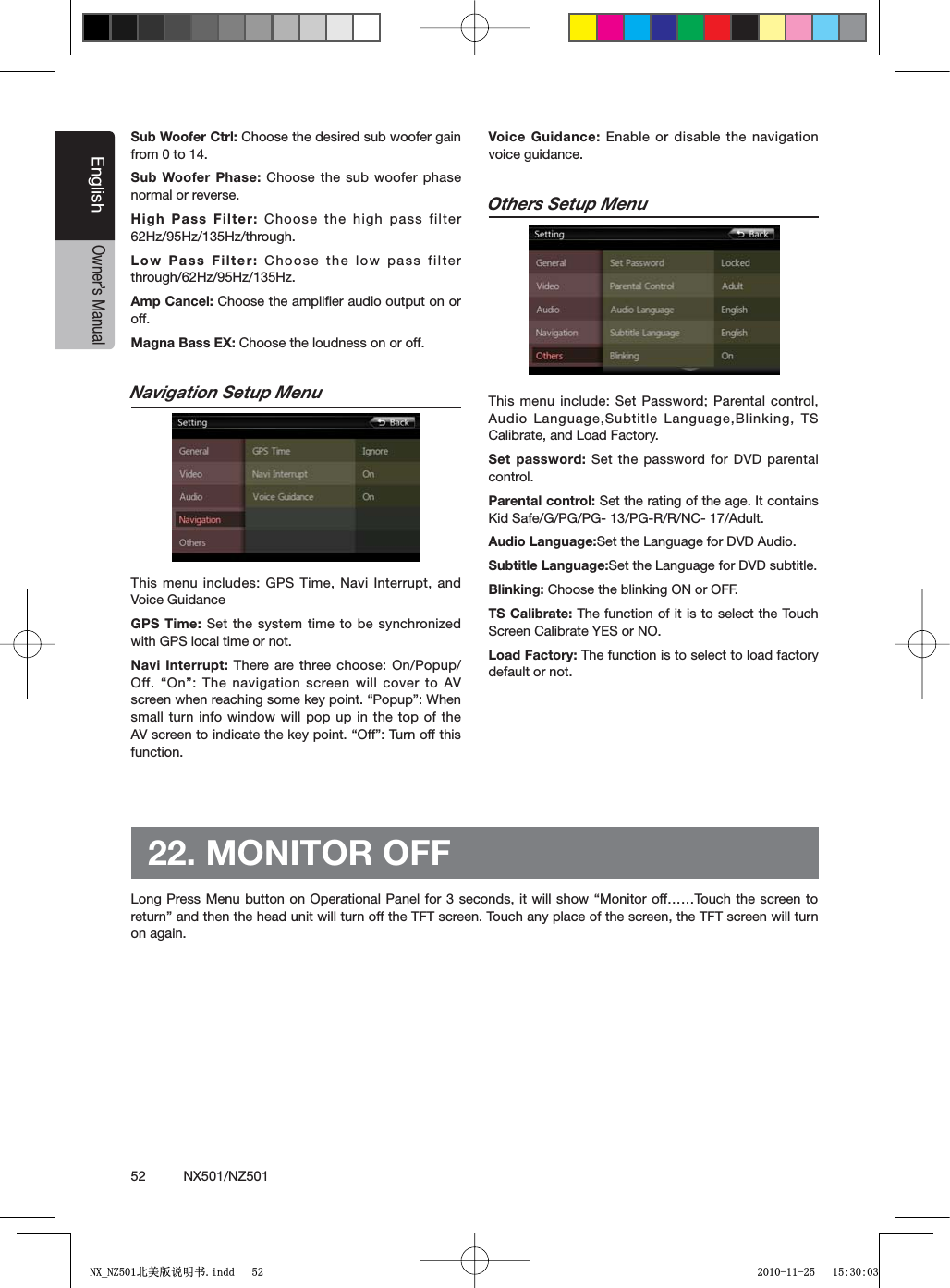 52          NX501/NZ501EnglishOwner&rsquo;s ManualSub Woofer Ctrl: Choose the desired sub woofer gain from 0 to 14.Sub Woofer Phase: Choose the sub woofer phase normal or reverse.High Pass Filter: Choose the high pass filter 62Hz/95Hz/135Hz/through.Low Pass Filter: Choose the low pass filter through/62Hz/95Hz/135Hz.Amp Cancel: Choose the ampliﬁer audio output on or off.Magna Bass EX: Choose the loudness on or off.Navigation Setup MenuThis menu includes: GPS Time, Navi Interrupt, and Voice GuidanceGPS Time: Set the system time to be synchronized with GPS local time or not.Navi Interrupt: There are three choose: On/Popup//FFh/Nv 4HENAVIGATIONSCREENWILLCOVERTO!6SCREENWHENREACHINGSOMEKEYPOINTh0OPUPv7HENsmall turn info window will pop up in the top of the !6SCREENTOINDICATETHEKEYPOINTh/FFv4URNOFFTHISfunction.Voice Guidance: Enable or disable the navigation voice guidance.Others Setup MenuThis menu include: Set Password; Parental control, Audio Language,Subtitle Language,Blinking, TS Calibrate, and Load Factory.Set password: Set the password for DVD parental control.Parental control: Set the rating of the age. It contains +ID3AFE'0'0'0'22.#!DULTAudio Language:Set the Language for DVD Audio.Subtitle Language:Set the Language for DVD subtitle. Blinking: Choose the blinking ON or OFF.TS Calibrate: The function of it is to select the Touch Screen Calibrate YES or NO.Load Factory: The function is to select to load factory default or not.22. MONITOR OFF,ONG0RESS-ENUBUTTONON/PERATIONAL 0ANELFORSECONDSIT WILLSHOWh-ONITOROFFxx4OUCH THESCREENTOreturn&rdquo; and then the head unit will turn off the TFT screen. Touch any place of the screen, the TFT screen will turn on again.1;B1=࣫㕢⠜䇈ᯢкLQGG 