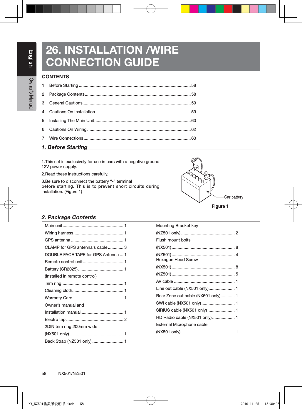 58          NX501/NZ501EnglishOwner&rsquo;s Manual26. INSTALLATION /WIRECONNECTION GUIDE1. Before Starting1.This set is exclusively for use in cars with a negative ground 12V power supply.2.Read these instructions carefully."ESURETODISCONNECTTHEBATTERYhvTERMINALbefore starting. This is to prevent short circuits during installation. (Figure 1)2. Package ContentsMain unit................................................... 1Wiring harness.......................................... 1GPS antenna ............................................ 1CLAMP for GPS antenna's cable............. 3DOUBLE FACE TAPE for GPS Antenna ... 1Remote control unit.................................. 1Battery (CR2025) ...................................... 1(Installed in remote control)Trim ring ................................................... 1Cleaning cloth........................................... 1Warranty Card .......................................... 1Owner&rsquo;s manual and Installation manual.................................... 1Electro tap ................................................ 22DIN trim ring 200mm wide (NX501 only) ............................................. 1Back Strap (NZ501 only) .......................... 1Mounting Bracket key (NZ501 only) ............................................. 2Flush mount bolts (NX501)..................................................... 8(NZ501)..................................................... 4Hexagon Head Screw(NX501)..................................................... 8(NZ501)..................................................... 5AV cable ................................................... 1Line out cable (NX501 only)...................... 1Rear Zone out cable (NX501 only)............ 1SWI cable (NX501 only)............................ 1SIRIUS cable (NX501 only)....................... 1HD Radio cable (NX501 only)................... 1External Microphone cable(NX501 only) ............................................. 1CONTENTS1. Before Starting .............................................................................................. 582. Package Contents.........................................................................................583. General Cautions...........................................................................................594. Cautions On Installation ................................................................................595. Installing The Main Unit.................................................................................606. Cautions On Wiring ....................................................................................... 627. Wire Connections.......................................................................................... 631;B1=࣫㕢⠜䇈ᯢкLQGG 