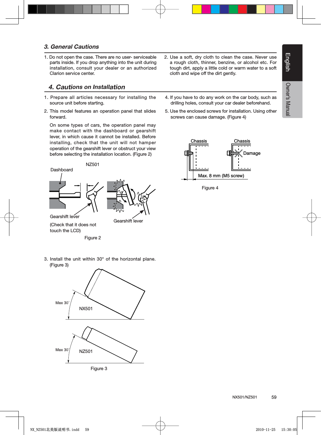 NX501/NZ501  59EnglishEnglishOwner&rsquo;s Manual3. General Cautions1. Do not open the case. There are no user- serviceable parts inside. If you drop anything into the unit during installation, consult your dealer or an authorized Clarion service center.2. Use a soft, dry cloth to clean the case. Never use a rough cloth, thinner, benzine, or alcohol etc. For tough dirt, apply a little cold or warm water to a soft cloth and wipe off the dirt gently.4. Cautions on Installation1. Prepare all articles necessary for installing the source unit before starting.2. This model features an operation panel that slides forward.On some types of cars, the operation panel may make contact with the dashboard or gearshift lever, in which cause it cannot be installed. Before installing, check that the unit will not hamper operation of the gearshift lever or obstruct your view before selecting the installation location. (Figure 2)3. Install the unit within 30&deg; of the horizontal plane. (Figure 3)4. If you have to do any work on the car body, such as drilling holes, consult your car dealer beforehand.5. Use the enclosed screws for installation. Using other screws can cause damage. (Figure 4)Chassis ChassisDamageMax. 8 mm (M5 screw)Figure 4NX501NZ501Figure 3NZ501Figure 2Gearshift lever(Check that it does not touch the LCD)DashboardGearshift lever1;B1=࣫㕢⠜䇈ᯢкLQGG 