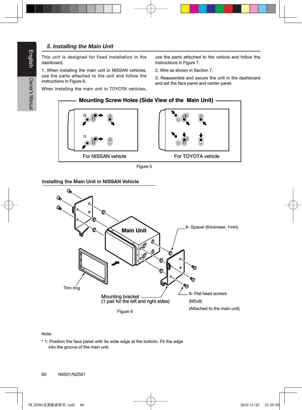 60          NX501/NZ501EnglishOwner&rsquo;s Manual5. Installing the Main UnitThis unit is designed for fixed installation in the dashboard.1. When installing the main unit in NISSAN vehicles, use the parts attached to the unit and follow the instructions in Figure 6. When installing the main unit in TOYOTA vehicles, use the parts attached to the vehicle and follow the instructions in Figure 7.2. Wire as shown in Section 7.3. Reassemble and secure the unit in the dashboard and set the face panel and center panel. For NISSAN vehicle For TOYOTA vehicleMounting Screw Holes (Side View of the  Main Unit)Figure 5Installing the Main Unit in NISSAN VehicleNote:* 1: Position the face panel with its wide edge at the bottom. Fit the edge into the groove of the main unit.6-Flat head screw(M5 8)(attached to the main unit)6-Spacer (thickness: 1 mm)Main UnitMounting bracket(1 pair for the left and right sides)Figure 66- Spacer (thickness: 1mm)6- Flat head screws(M5x8)(Attached to the main unit)Trim ring1;B1=࣫㕢⠜䇈ᯢкLQGG 