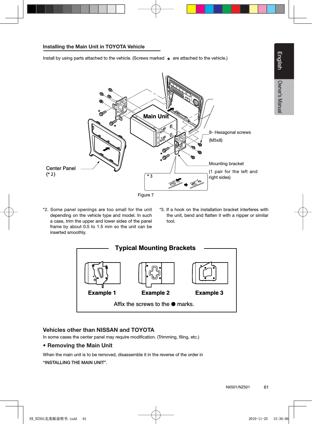 NX501/NZ501  61EnglishEnglishOwner&rsquo;s ManualInstalling the Main Unit in TOYOTA VehicleInstall by using parts attached to the vehicle. (Screws marked     are attached to the vehicle.)*2. Some panel openings are too small for the unit depending on the vehicle type and model. In such a case, trim the upper and lower sides of the panel frame by about 0.5 to 1.5 mm so the unit can be inserted smoothly.*3. If a hook on the installation bracket interferes with the unit, bend and ﬂatten it with a nipper or similar tool.* 3 Figure 7 Main Unit8-Hexagonal screw(M5  8)Mounting bracket(1 pair for the left and right sides)Center Panel(*2)8- Hexagonal screws(M5x8)Figure 7Mounting bracket(1 pair for the left and right sides)Vehicles other than NISSAN and TOYOTAIn some cases the center panel may require modiﬁcation. (Trimming, ﬁling, etc.)s2EMOVINGTHE-AIN5NITWhen the main unit is to be removed, disassemble it in the reverse of the order in h).34!,,).'4(%-!).5.)4v.3elpmaxE1elpmaxE Example 2Affix the screws to the   marks.Typical Mounting Brackets 1;B1=࣫㕢⠜䇈ᯢкLQGG 
