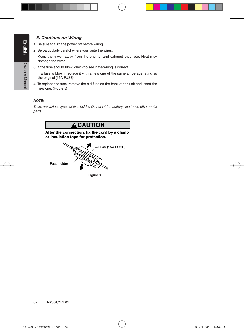 62          NX501/NZ501EnglishOwner&rsquo;s Manual6. Cautions on Wiring1. Be sure to turn the power off before wiring.2. Be particularly careful where you route the wires.+EEPTHEMWELLAWAYFROMTHEENGINE ANDEXHAUSTPIPEETC(EATMAYdamage the wires.3. If the fuse should blow, check to see if the wiring is correct.If a fuse is blown, replace it with a new one of the same amperage rating as the original (15A FUSE).4. To replace the fuse, remove the old fuse on the back of the unit and insert the new one. (Figure 8)NOTE:There are various types of fuse holder. Do not let the battery side touch other metal parts.CAUTIONcautionAfter the connection, fix the cord by a clampor insulation tape for protection.Fuse (15A FUSE)Fuse holderFigure 8Figure 81;B1=࣫㕢⠜䇈ᯢкLQGG 