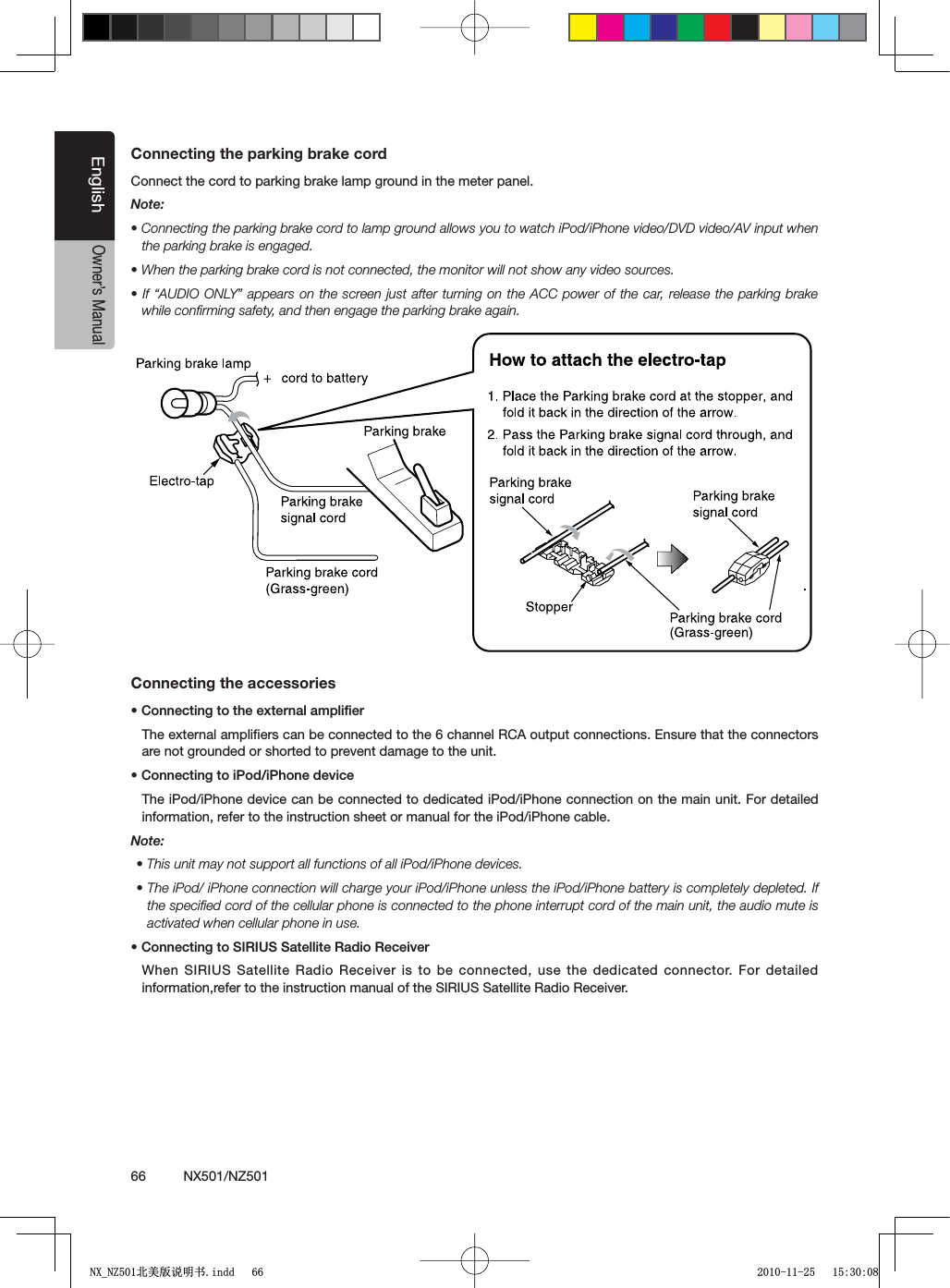 66          NX501/NZ501EnglishOwner&rsquo;s ManualConnecting the parking brake cordConnect the cord to parking brake lamp ground in the meter panel. Note:s#ONNECTINGTHEPARKINGBRAKECORDTOLAMPGROUNDALLOWSYOUTOWATCHI0ODI0HONEVIDEO$6$VIDEO!6INPUTWHENthe parking brake is engaged.s7HENTHEPARKINGBRAKECORDISNOTCONNECTEDTHEMONITORWILLNOTSHOWANYVIDEOSOURCESs)Fh!5$)//.,9v APPEARSONTHESCREENJUST AFTERTURNINGONTHE!## POWEROFTHECARRELEASE THEPARKINGBRAKEwhile conﬁrming safety, and then engage the parking brake again.Connecting the accessoriess#ONNECTINGTOTHEEXTERNALAMPLIlERThe external ampliﬁers can be connected to the 6 channel RCA output connections. Ensure that the connectors are not grounded or shorted to prevent damage to the unit.s#ONNECTINGTOI0ODI0HONEDEVICEThe iPod/iPhone device can be connected to dedicated iPod/iPhone connection on the main unit. For detailed information, refer to the instruction sheet or manual for the iPod/iPhone cable.Note:s4HISUNITMAYNOTSUPPORTALLFUNCTIONSOFALLI0ODI0HONEDEVICESs4HEI0ODI0HONECONNECTIONWILLCHARGEYOURI0ODI0HONEUNLESSTHEI0ODI0HONEBATTERYISCOMPLETELYDEPLETED)Fthe speciﬁed cord of the cellular phone is connected to the phone interrupt cord of the main unit, the audio mute is activated when cellular phone in use.s#ONNECTINGTO3)2)533ATELLITE2ADIO2ECEIVERWhen SIRIUS Satellite Radio Receiver is to be connected, use the dedicated connector. For detailed information,refer to the instruction manual of the SIRIUS Satellite Radio Receiver.1;B1=࣫㕢⠜䇈ᯢкLQGG 