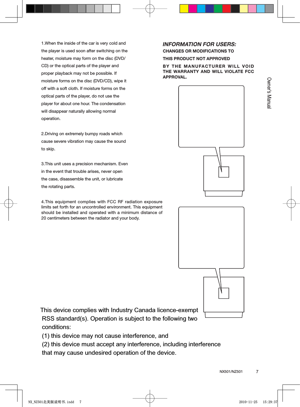 NX501/NZ501  7EnglishEnglishOwner&rsquo;s Manual1.When the inside of the car is very cold and the player is used soon after switching on the heater, moisture may form on the disc (DVD/ CD) or the optical parts of the player and proper playback may not be possible. If moisture forms on the disc (DVD/CD), wipe it off with a soft cloth. If moisture forms on the optical parts of the player, do not use the player for about one hour. The condensation will disappear naturally allowing normal operation.2.Driving on extremely bumpy roads which cause severe vibration may cause the sound to skip.3.This unit uses a precision mechanism. Even in the event that trouble arises, never open the case, disassemble the unit, or lubricate the rotating parts.4.This equipment complies with FCC RF radiation exposure limits set forth for an uncontrolled environment. This equipment should be installed and operated with a minimum distance of 20 centimeters between the radiator and your body.INFORMATION FOR USERS:CHANGES OR MODIFICATIONS TO THIS PRODUCT NOT APPROVEDBY THE MANUFACTURER WILL VOID THE WARRANTY AND WILL VIOLATE FCC APPROVAL.1;B1=࣫㕢⠜䇈ᯢкLQGG This device complies with Industry Canada licence-exempt         RSS standard(s). Operation is subject to the following two         conditions:         (1) this device may not cause interference, and         (2) this device must accept any interference, including interference        that may cause undesired operation of the device.         