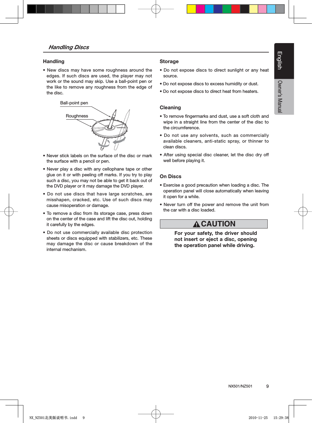 NX501/NZ501  9EnglishEnglishOwner&rsquo;s ManualHandling DiscsHandlings.EWDISCSMAY HAVESOMEROUGHNESSAROUNDTHEedges. If such discs are used, the player may not work or the sound may skip. Use a ball-point pen or the like to remove any roughness from the edge of the disc.s.EVERSTICKLABELSONTHESURFACEOFTHEDISCORMARKthe surface with a pencil or pen.s.EVERPLAYA DISCWITHANYCELLOPHANETAPE OROTHERglue on it or with peeling off marks. If you try to play such a disc, you may not be able to get it back out of the DVD player or it may damage the DVD player.s$ONOTUSE DISCSTHATHAVELARGESCRATCHESAREmisshapen, cracked, etc. Use of such discs may cause misoperation or damage.s4OREMOVEADISCFROMITSSTORAGECASEPRESSDOWNon the center of the case and lift the disc out, holding it carefully by the edges.s$ONOTUSE COMMERCIALLYAVAILABLEDISC PROTECTIONsheets or discs equipped with stabilizers, etc. These may damage the disc or cause breakdown of the internal mechanism.Storages$ONOTEXPOSE DISCSTODIRECTSUNLIGHTORANYHEATsource.s$ONOTEXPOSEDISCSTOEXCESSHUMIDITYORDUSTs$ONOTEXPOSEDISCSTODIRECTHEATFROMHEATERSCleanings4OREMOVElNGERMARKSANDDUSTUSEASOFTCLOTHANDwipe in a straight line from the center of the disc to the circumference.s$ONOTUSE ANYSOLVENTSSUCHASCOMMERCIALLYavailable cleaners, anti-static spray, or thinner to clean discs.s!FTERUSINGSPECIAL DISCCLEANERLETTHEDISC DRYOFFwell before playing it.On Discss%XERCISEAGOODPRECAUTIONWHENLOADINGADISC4HEoperation panel will close automatically when leaving it open for a while.s.EVERTURNOFFTHE POWERANDREMOVETHEUNITFROMthe car with a disc loaded.Ball-point pen RoughnessCAUTIONFor your safety, the driver should not insert or eject a disc, opening the operation panel while driving.1;B1=࣫㕢⠜䇈ᯢкLQGG 