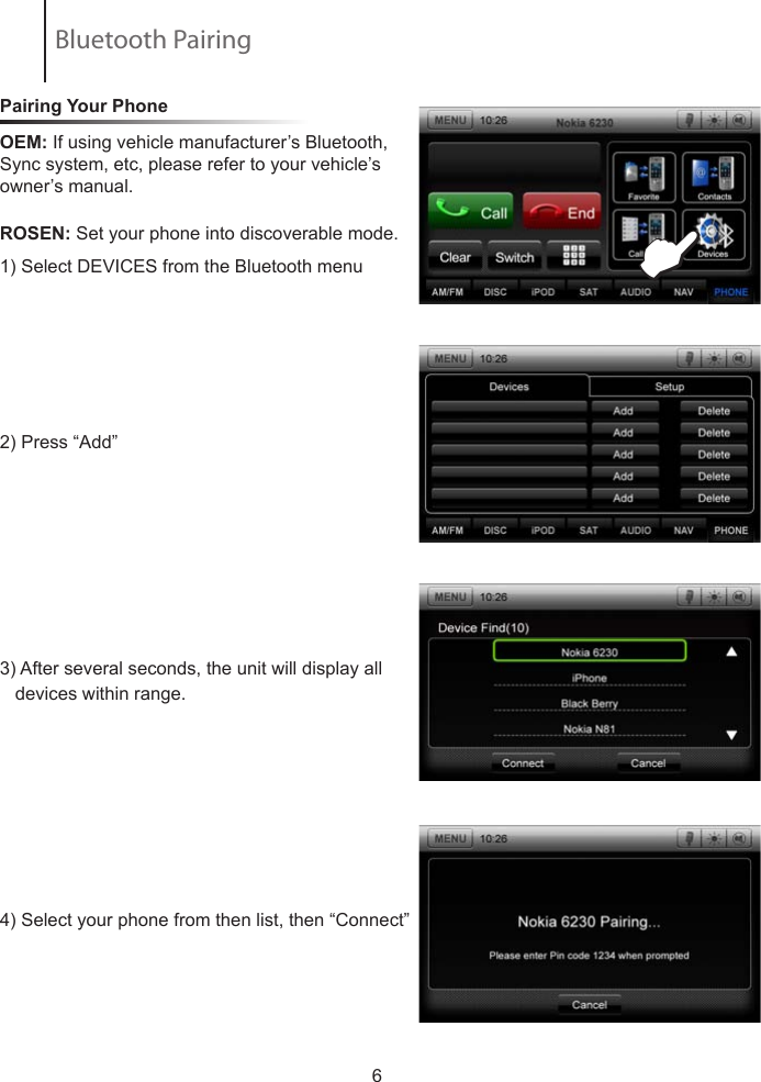 Pairing Your Phone ROSEN:  Set  your  phone  into  discoverable  mode.            1) Select DEVICES from the Bluetooth menu  2) Press &ldquo;Add&rdquo; 3) After several seconds, the unit will display all     devices within range.4) Select your phone from then list, then &ldquo;Connect&rdquo;                         6EOEM: If using vehicle manufacturer&rsquo;s Bluetooth, Sync system, etc, please refer to your vehicle&rsquo;s owner&rsquo;s manual.Bluetooth Pairing