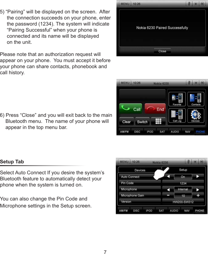 Select Auto Connect If you desire the system&rsquo;s Bluetooth feature to automatically detect your phone when the system is turned on.You can also change the Pin Code and Microphone settings in the Setup screen.Setup Tab5) &ldquo;Pairing&rdquo; will be displayed on the screen.  After       the connection succeeds on your phone, enter       the password (1234). The system will indicate       &ldquo;Pairing Successful&rdquo; when your phone is      connected and its name will be displayed     on the unit.  Please note that an authorization request will appear on your phone.  You must accept it before your phone can share contacts, phonebook and call history.6) Press &ldquo;Close&rdquo; and you will exit back to the main        Bluetooth menu.  The name of your phone will     appear in the top menu bar.E7 