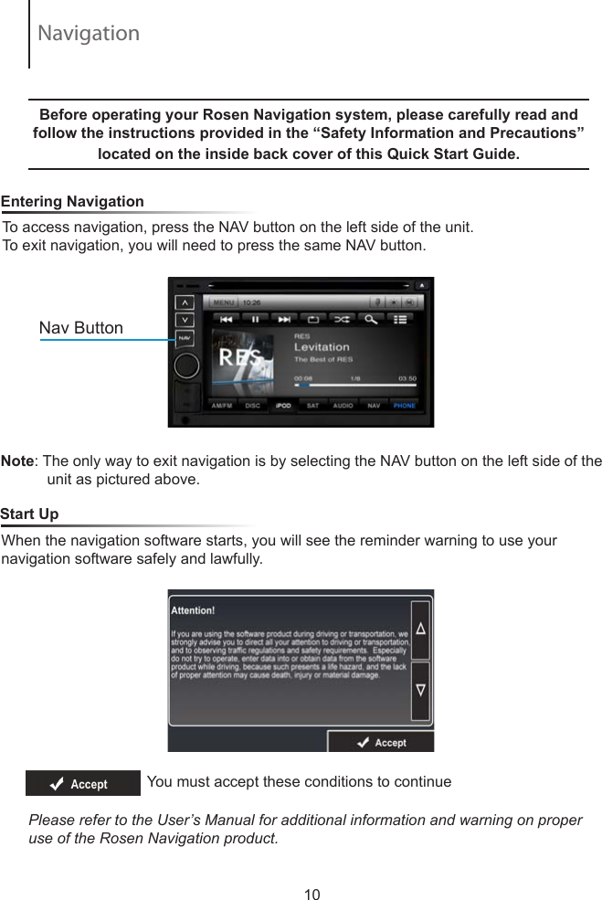 To access navigation, press the NAV button on the left side of the unit.  To exit navigation, you will need to press the same NAV button.     Entering NavigationNote: The only way to exit navigation is by selecting the NAV button on the left side of the            unit as pictured above.  Nav ButtonBefore operating your Rosen Navigation system, please carefully read and follow the instructions provided in the &ldquo;Safety Information and Precautions&rdquo; located on the inside back cover of this Quick Start Guide.   When the navigation software starts, you will see the reminder warning to use your navigation software safely and lawfully.    Start UpYou must accept these conditions to continue Please refer to the User&rsquo;s Manual for additional information and warning on proper use of the Rosen Navigation product.10Navigation
