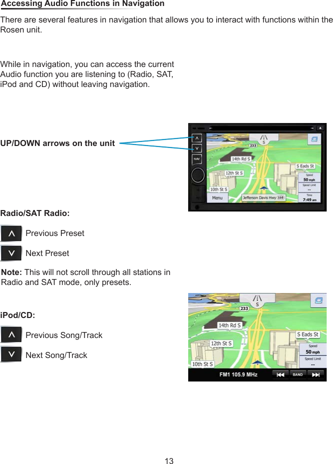 While in navigation, you can access the current Audio function you are listening to (Radio, SAT, iPod and CD) without leaving navigation.Note: This will not scroll through all stations in Radio and SAT mode, only presets. Accessing Audio Functions in NavigationThere are several features in navigation that allows you to interact with functions within the Rosen unit.UP/DOWN arrows on the unitRadio/SAT Radio:                     Previous Preset           Next PresetiPod/CD:                     Previous Song/Track           Next Song/Track13