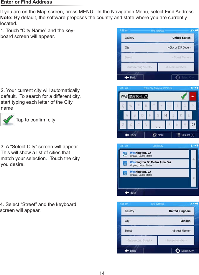 Enter or Find AddressIf you are on the Map screen, press MENU.  In the Navigation Menu, select Find Address.Note: By default, the software proposes the country and state where you are currently located.1. Touch &ldquo;City Name&rdquo; and the key-board screen will appear.2. Your current city will automatically default.  To search for a different city, start typing each letter of the City name           Tap to conrm city3. A &ldquo;Select City&rdquo; screen will appear.  This will show a list of cities that match your selection.  Touch the city you desire.4. Select &ldquo;Street&rdquo; and the keyboard screen will appear.14