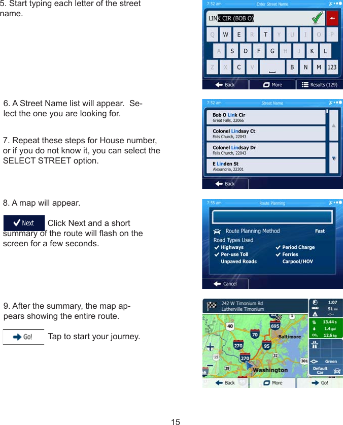 157. Repeat these steps for House number, or if you do not know it, you can select the SELECT STREET option.8. A map will appear.                                     Click Next and a short summary of the route will ash on the screen for a few seconds.9. After the summary, the map ap-pears showing the entire route.                     Tap to start your journey.5. Start typing each letter of the street name.6. A Street Name list will appear.  Se-lect the one you are looking for.