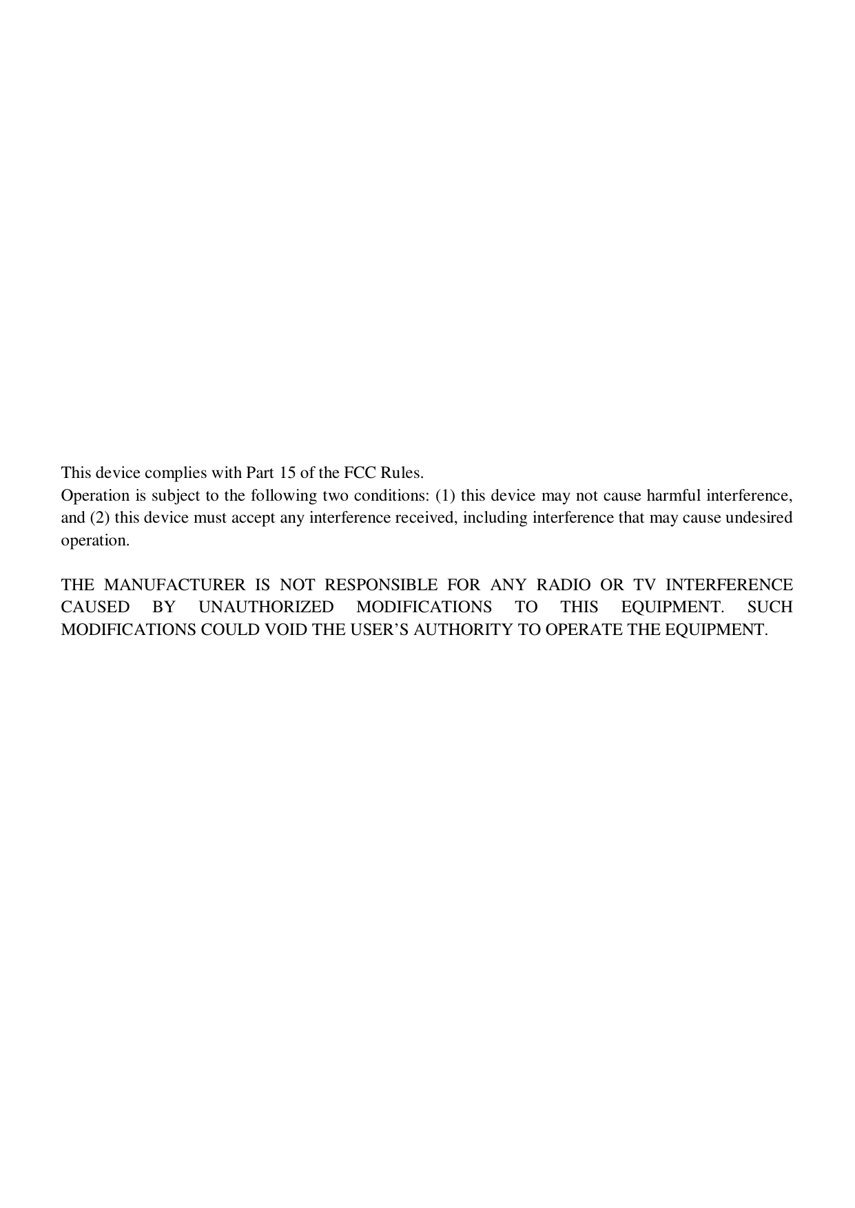                 This device complies with Part 15 of the FCC Rules. Operation is subject to the following two conditions: (1) this device may not cause harmful interference, and (2) this device must accept any interference received, including interference that may cause undesired operation.  THE  MANUFACTURER  IS  NOT  RESPONSIBLE  FOR  ANY  RADIO  OR  TV  INTERFERENCE CAUSED  BY  UNAUTHORIZED  MODIFICATIONS  TO  THIS  EQUIPMENT.  SUCH MODIFICATIONS COULD VOID THE USER&rsquo;S AUTHORITY TO OPERATE THE EQUIPMENT.   