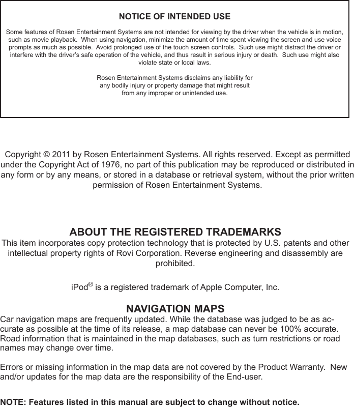 NOTICE OF INTENDED USESome features of Rosen Entertainment Systems are not intended for viewing by the driver when the vehicle is in motion, such as movie playback.  When using navigation, minimize the amount of time spent viewing the screen and use voice prompts as much as possible.  Avoid prolonged use of the touch screen controls.  Such use might distract the driver or interfere with the driver&rsquo;s safe operation of the vehicle, and thus result in serious injury or death.  Such use might also violate state or local laws.Rosen Entertainment Systems disclaims any liability forany bodily injury or property damage that might resultfrom any improper or unintended use.ABOUT THE REGISTERED TRADEMARKSThis item incorporates copy protection technology that is protected by U.S. patents and other intellectual property rights of Rovi Corporation. Reverse engineering and disassembly are prohibited.iPod&reg; is a registered trademark of Apple Computer, Inc.NAVIGATION MAPSCar navigation maps are frequently updated. While the database was judged to be as ac-curate as possible at the time of its release, a map database can never be 100% accurate. Road information that is maintained in the map databases, such as turn restrictions or road names may change over time.Errors or missing information in the map data are not covered by the Product Warranty.  New and/or updates for the map data are the responsibility of the End-user.NOTE: Features listed in this manual are subject to change without notice.Copyright &copy; 2011 by Rosen Entertainment Systems. All rights reserved. Except as permitted under the Copyright Act of 1976, no part of this publication may be reproduced or distributed in any form or by any means, or stored in a database or retrieval system, without the prior written permission of Rosen Entertainment Systems.