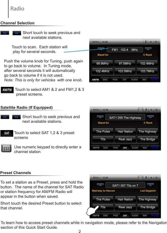 2                 Short touch to seek previous and                         next available stations.        Touch to scan.  Each station will           play for several seconds.  Push the volume knob for Tuning, push again to go back to volume.  In Tuning mode, after several seconds it will automatically go back to volume if it is not used.Note: This is only for vehicles  with one knob.                     Touch to select AM1 &amp; 2 and FM1,2 &amp; 3               preset screens.To set a station as a Preset, press and hold the button.  The name of the channel for SAT Radio or station frequency for AM/FM Radio willappear in the button when saved.Short touch the desired Preset button to select that channel.                             Touch to select SAT 1,2 &amp; 3 preset                    screens            Use numeric keypad to directly enter a                channel station                 Short touch to seek previous and                         next available stations.                           Channel SelectionSatellite Radio (If Equipped)Preset ChannelsERadio To learn how to access preset channels while in navigation mode, please refer to the Navigation section of this Quick Start Guide.