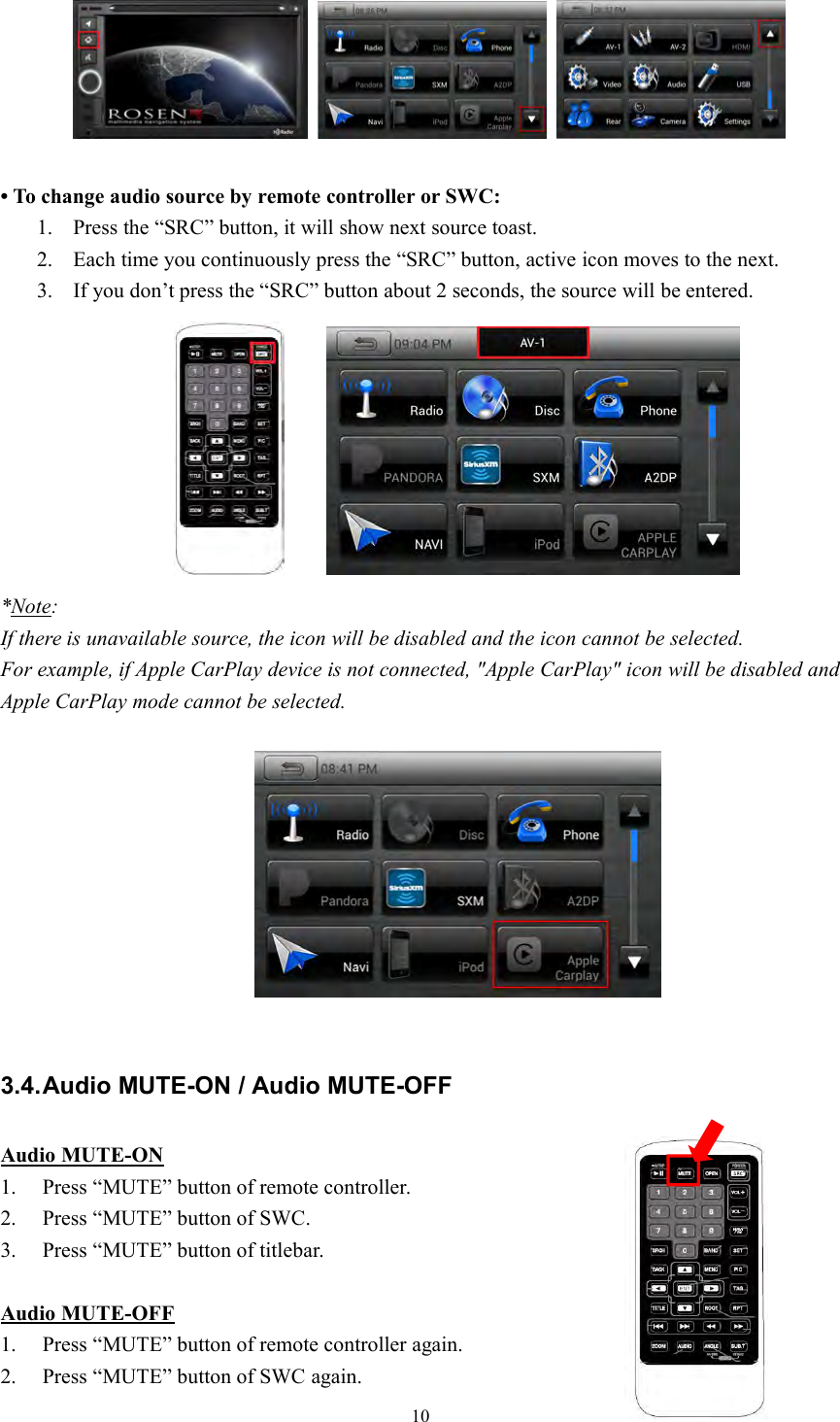 10&bull; To change audio source by remote controller or SWC:1. Press the &ldquo;SRC&rdquo; button, it will show next source toast.2. Each time you continuously press the &ldquo;SRC&rdquo; button, active icon moves to the next.3. If you don&rsquo;t press the &ldquo;SRC&rdquo; button about 2 seconds, the source will be entered.*Note:If there is unavailable source, the icon will be disabled and the icon cannot be selected.For example, if Apple CarPlay device is not connected, "Apple CarPlay" icon will be disabled andApple CarPlay mode cannot be selected.3.4.Audio MUTE-ON / Audio MUTE-OFFAudio MUTE-ON1. Press &ldquo;MUTE&rdquo; button of remote controller.2. Press &ldquo;MUTE&rdquo; button of SWC.3. Press &ldquo;MUTE&rdquo; button of titlebar.Audio MUTE-OFF1. Press &ldquo;MUTE&rdquo; button of remote controller again.2. Press &ldquo;MUTE&rdquo; button of SWC again.