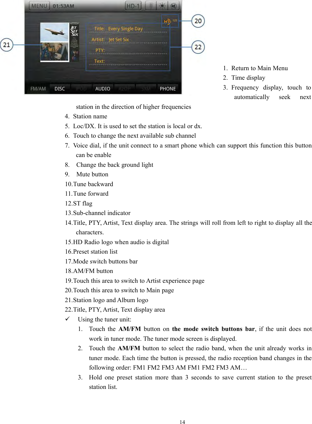 141. Return to Main Menu2. Time display3. Frequency display, touch toautomatically seek nextstation in the direction of higher frequencies4. Station name5. Loc/DX. It is used to set the station is local or dx.6. Touch to change the next available sub channel7. Voice dial, if the unit connect to a smart phone which can support this function this buttoncan be enable8. Change the back ground light9. Mute button10.Tune backward11.Tune forward12.ST flag13.Sub-channel indicator14.Title, PTY, Artist, Text display area. The strings will roll from left to right to display all thecharacters.15.HD Radio logo when audio is digital16.Preset station list17.Mode switch buttons bar18.AM/FM button19.Touch this area to switch to Artist experience page20.Touch this area to switch to Main page21.Station logo and Album logo22.Title, PTY, Artist, Text display areaUsing the tuner unit:1. Touch the AM/FM button on the mode switch buttons bar, if the unit does notwork in tuner mode. The tuner mode screen is displayed.2. Touch the AM/FM button to select the radio band, when the unit already works intuner mode. Each time the button is pressed, the radio reception band changes in thefollowing order: FM1 FM2 FM3 AM FM1 FM2 FM3 AM&hellip;3. Hold one preset station more than 3 seconds to save current station to the presetstation list.