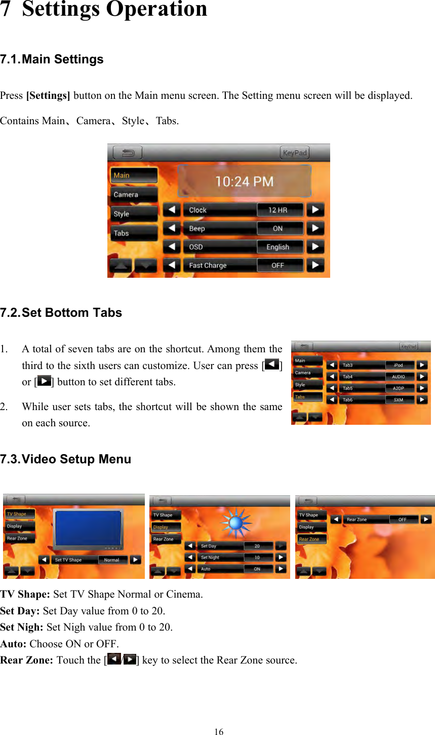 167 Settings Operation7.1.Main SettingsPress [Settings] button on the Main menu screen. The Setting menu screen will be displayed.Contains Main、Camera、Style、Tabs.7.2.Set Bottom Tabs1. A total of seven tabs are on the shortcut. Among them thethird to the sixth users can customize. User can press [ ]or [ ] button to set different tabs.2. While user sets tabs, the shortcut will be shown the sameon each source.7.3.Video Setup MenuTV Shape: Set TV Shape Normal or Cinema.Set Day: Set Day value from 0 to 20.Set Nigh: Set Nigh value from 0 to 20.Auto: Choose ON or OFF.Rear Zone: Touch the [ / ] key to select the Rear Zone source.