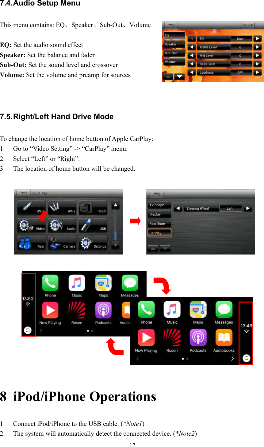 177.4.Audio Setup MenuThis menu contains: EQ、Speaker、Sub-Out、VolumeEQ: Set the audio sound effectSpeaker: Set the balance and faderSub-Out: Set the sound level and crossoverVolume: Set the volume and preamp for sources7.5.Right/Left Hand Drive ModeTo change the location of home button of Apple CarPlay:1. Go to &ldquo;Video Setting&rdquo; -> &ldquo;CarPlay&rdquo; menu.2. Select &ldquo;Left&rdquo; or &ldquo;Right&rdquo;.3. The location of home button will be changed.8 iPod/iPhone Operations1. Connect iPod/iPhone to the USB cable. (*Note1)2. The system will automatically detect the connected device. (*Note2)