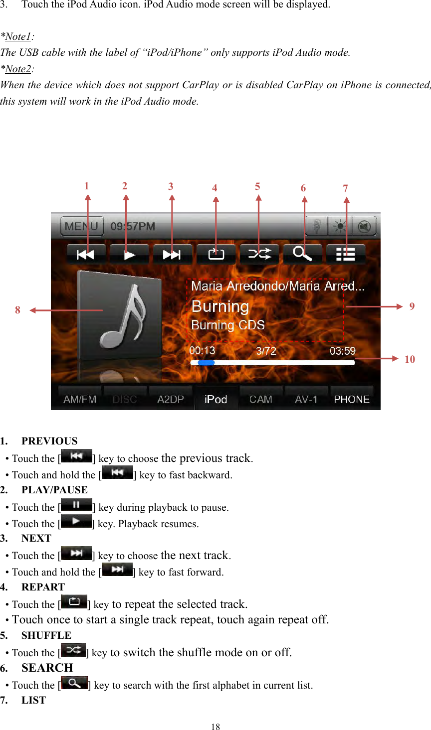 183. Touch the iPod Audio icon. iPod Audio mode screen will be displayed.*Note1:The USB cable with the label of &ldquo;iPod/iPhone&rdquo; only supports iPod Audio mode.*Note2:When the device which does not support CarPlay or is disabled CarPlay on iPhone is connected,this system will work in the iPod Audio mode.1. PREVIOUS&bull; Touch the [ ] key to choose the previous track.&bull; Touch and hold the [ ] key to fast backward.2. PLAY/PAUSE&bull; Touch the [ ] key during playback to pause.&bull; Touch the [ ] key. Playback resumes.3. NEXT&bull; Touch the [ ] key to choose the next track.&bull; Touch and hold the [ ] key to fast forward.4. REPART&bull; Touch the [ ] key to repeat the selected track.&bull;Touch once to start a single track repeat, touch again repeat off.5. SHUFFLE&bull; Touch the [ ] key to switch the shuffle mode on or off.6. SEARCH&bull; Touch the [ ] key to search with the first alphabet in current list.7. LIST12345610897