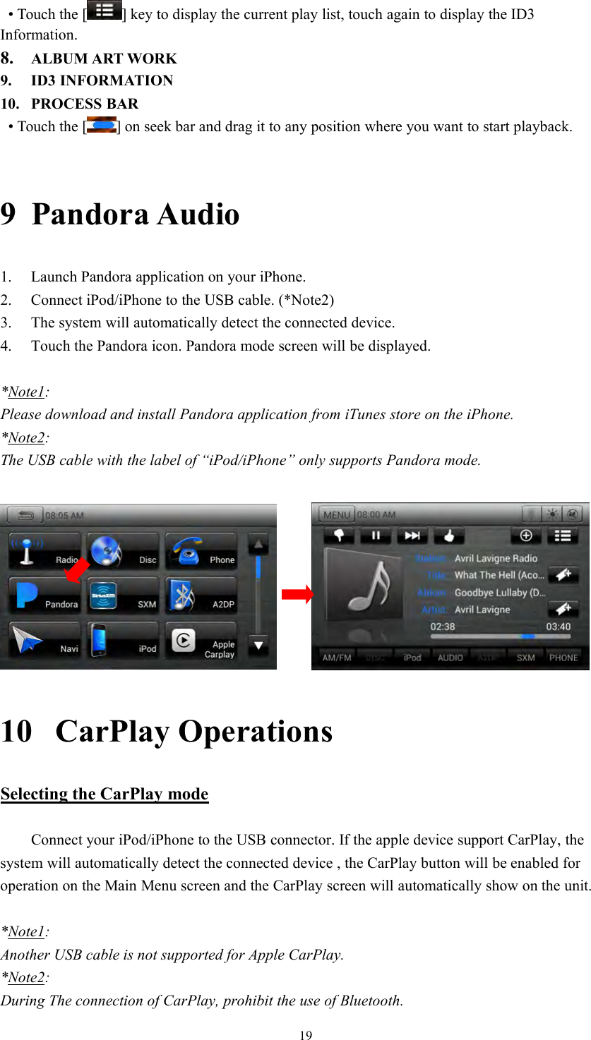 19&bull; Touch the [ ] key to display the current play list, touch again to display the ID3Information.8. ALBUM ART WORK9. ID3 INFORMATION10. PROCESS BAR&bull; Touch the [ ] on seek bar and drag it to any position where you want to start playback.9 Pandora Audio1. Launch Pandora application on your iPhone.2. Connect iPod/iPhone to the USB cable. (*Note2)3. The system will automatically detect the connected device.4. Touch the Pandora icon. Pandora mode screen will be displayed.*Note1:Please download and install Pandora application from iTunes store on the iPhone.*Note2:The USB cable with the label of &ldquo;iPod/iPhone&rdquo; only supports Pandora mode.10 CarPlay OperationsSelecting the CarPlay modeConnect your iPod/iPhone to the USB connector. If the apple device support CarPlay, thesystem will automatically detect the connected device , the CarPlay button will be enabled foroperation on the Main Menu screen and the CarPlay screen will automatically show on the unit.*Note1:Another USB cable is not supported for Apple CarPlay.*Note2:During The connection of CarPlay, prohibit the use of Bluetooth.
