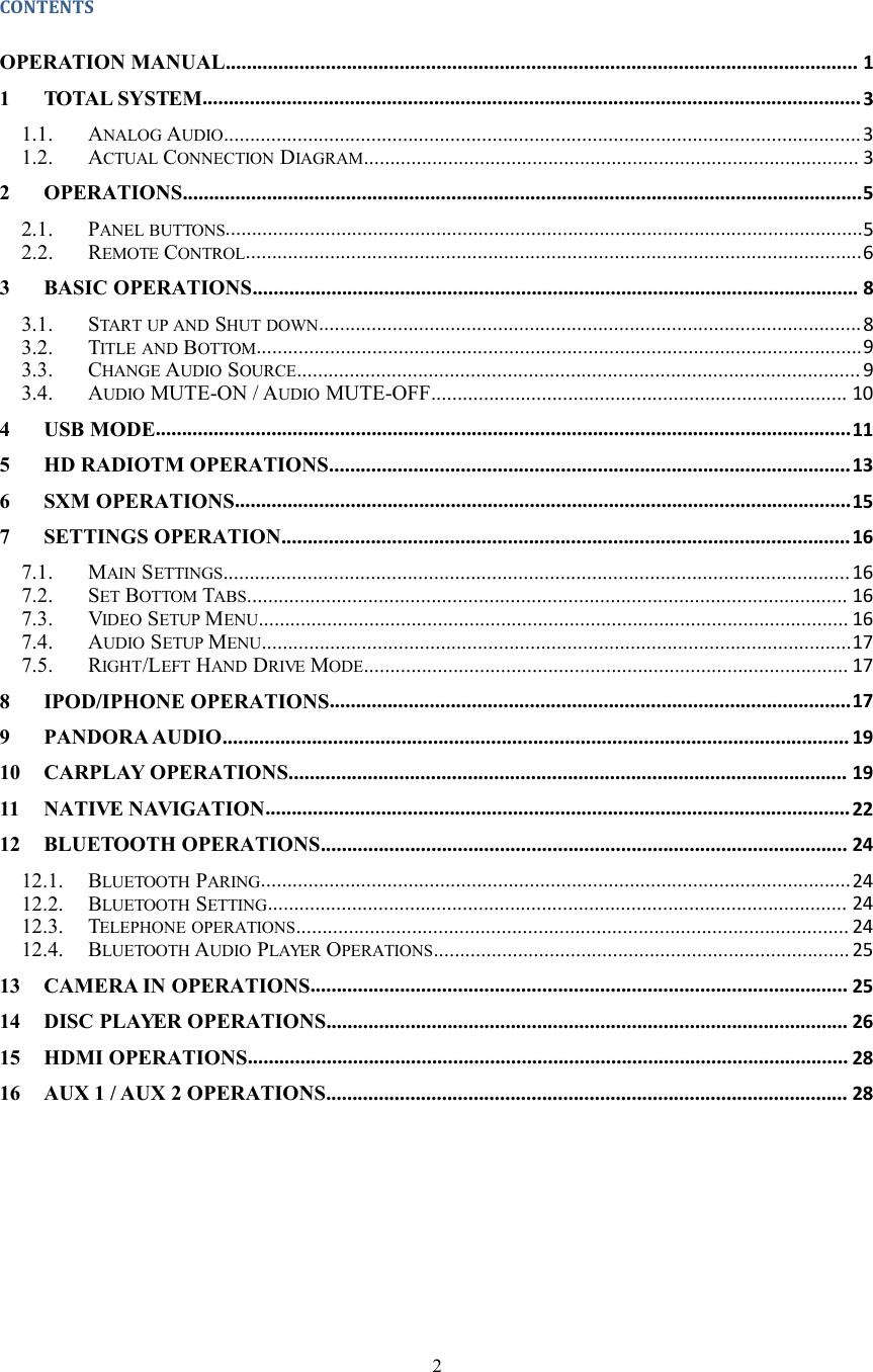 2CONTENTSOPERATION MANUAL........................................................................................................................ 11 TOTAL SYSTEM.............................................................................................................................31.1. ANALOG AUDIO.........................................................................................................................31.2. ACTUAL CONNECTION DIAGRAM.............................................................................................. 32 OPERATIONS.................................................................................................................................52.1. PANEL BUTTONS.........................................................................................................................52.2. REMOTE CONTROL.....................................................................................................................63 BASIC OPERATIONS................................................................................................................... 83.1. START UP AND SHUT DOWN.......................................................................................................83.2. TITLE AND BOTTOM...................................................................................................................93.3. CHANGE AUDIO SOURCE........................................................................................................... 93.4. AUDIO MUTE-ON / AUDIO MUTE-OFF............................................................................... 104 USB MODE....................................................................................................................................115 HD RADIOTM OPERATIONS...................................................................................................136 SXM OPERATIONS.....................................................................................................................157 SETTINGS OPERATION............................................................................................................ 167.1. MAIN SETTINGS.......................................................................................................................167.2. SET BOTTOM TABS.................................................................................................................. 167.3. VIDEO SETUP MENU................................................................................................................ 167.4. AUDIO SETUP MENU................................................................................................................177.5. RIGHT/LEFT HAND DRIVE MODE............................................................................................ 178 IPOD/IPHONE OPERATIONS...................................................................................................179 PANDORA AUDIO....................................................................................................................... 1910 CARPLAY OPERATIONS.......................................................................................................... 1911 NATIVE NAVIGATION...............................................................................................................2212 BLUETOOTH OPERATIONS.................................................................................................... 2412.1. BLUETOOTH PARING................................................................................................................2412.2. BLUETOOTH SETTING.............................................................................................................. 2412.3. TELEPHONE OPERATIONS......................................................................................................... 2412.4. BLUETOOTH AUDIO PLAYER OPERATIONS............................................................................... 2513 CAMERA IN OPERATIONS...................................................................................................... 2514 DISC PLAYER OPERATIONS................................................................................................... 2615 HDMI OPERATIONS.................................................................................................................. 2816 AUX 1 / AUX 2 OPERATIONS................................................................................................... 28