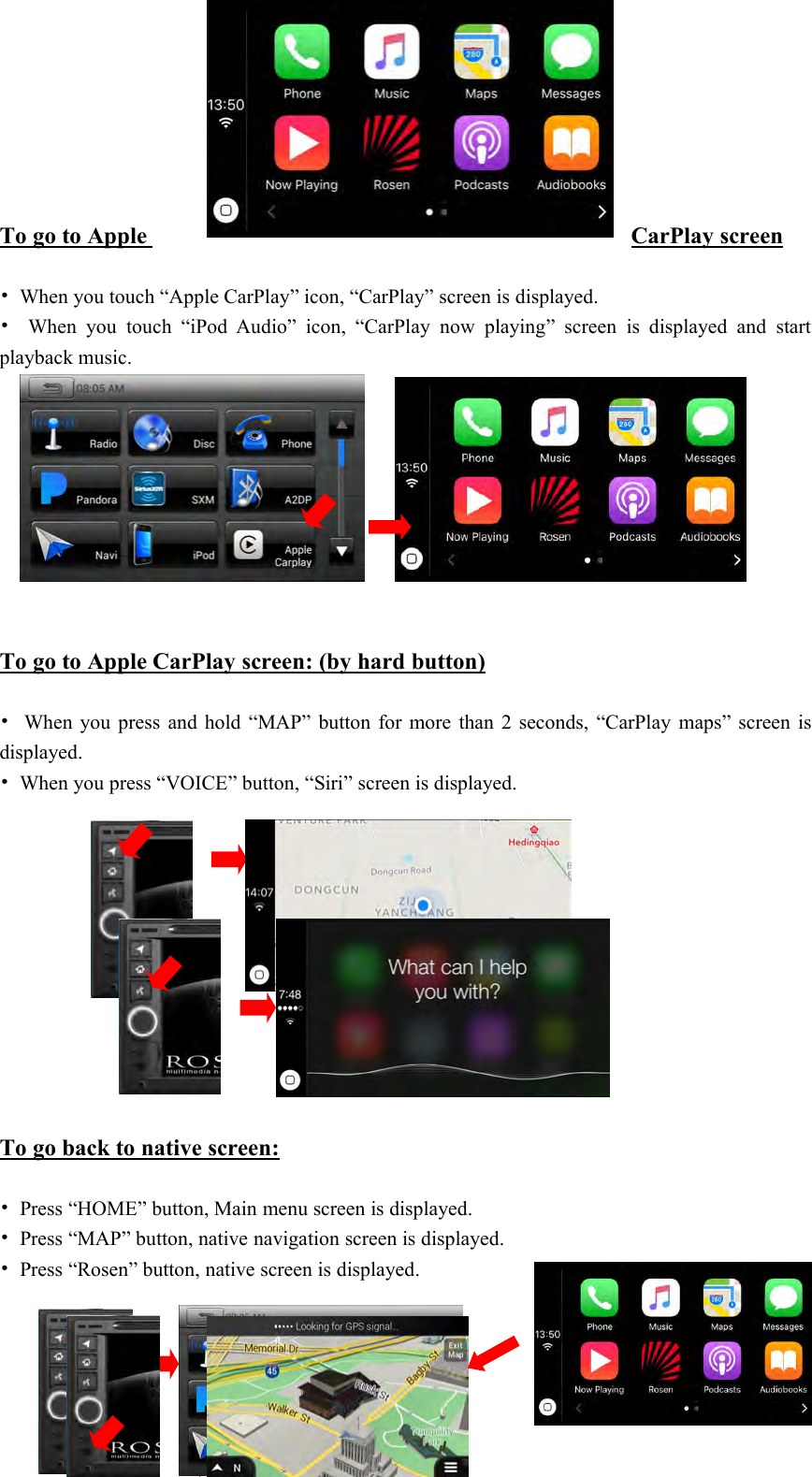 20To go to AppleCarPlay screen&bull;When you touch &ldquo;Apple CarPlay&rdquo; icon, &ldquo;CarPlay&rdquo; screen is displayed.&bull;When you touch &ldquo;iPod Audio&rdquo; icon, &ldquo;CarPlay now playing&rdquo; screen is displayed and startplayback music.To go to Apple CarPlay screen: (by hard button)&bull;When you press and hold &ldquo;MAP&rdquo; button for more than 2 seconds, &ldquo;CarPlay maps&rdquo; screen isdisplayed.&bull;When you press &ldquo;VOICE&rdquo; button, &ldquo;Siri&rdquo; screen is displayed.To go back to native screen:&bull;Press &ldquo;HOME&rdquo; button, Main menu screen is displayed.&bull;Press &ldquo;MAP&rdquo; button, native navigation screen is displayed.&bull;Press &ldquo;Rosen&rdquo; button, native screen is displayed.