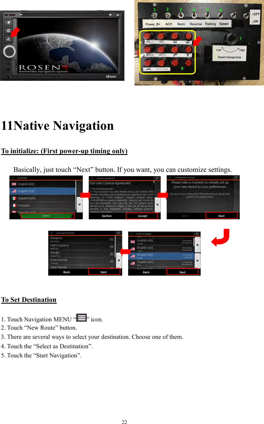 2211Native NavigationTo initialize: (First power-up timing only)Basically, just touch &ldquo;Next&rdquo; button. If you want, you can customize settings.To Set Destination1. Touch Navigation MENU &ldquo; &rdquo; icon.2. Touch &ldquo;New Route&rdquo; button.3. There are several ways to select your destination. Choose one of them.4. Touch the &ldquo;Select as Destination&rdquo;.5. Touch the &ldquo;Start Navigation&rdquo;.