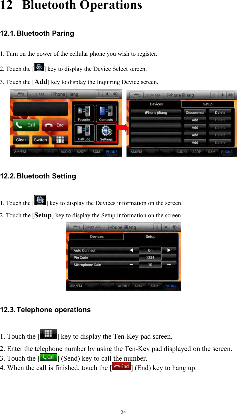 2412 Bluetooth Operations12.1. Bluetooth Paring1. Turn on the power of the cellular phone you wish to register.2. Touch the [ ] key to display the Device Select screen.3. Touch the [Add] key to display the Inquiring Device screen.12.2. Bluetooth Setting1. Touch the [ ] key to display the Devices information on the screen.2. Touch the [Setup] key to display the Setup information on the screen.12.3. Telephone operations1. Touch the [ ] key to display the Ten-Key pad screen.2. Enter the telephone number by using the Ten-Key pad displayed on the screen.3. Touch the [ ] (Send) key to call the number.4. When the call is finished, touch the [ ] (End) key to hang up.