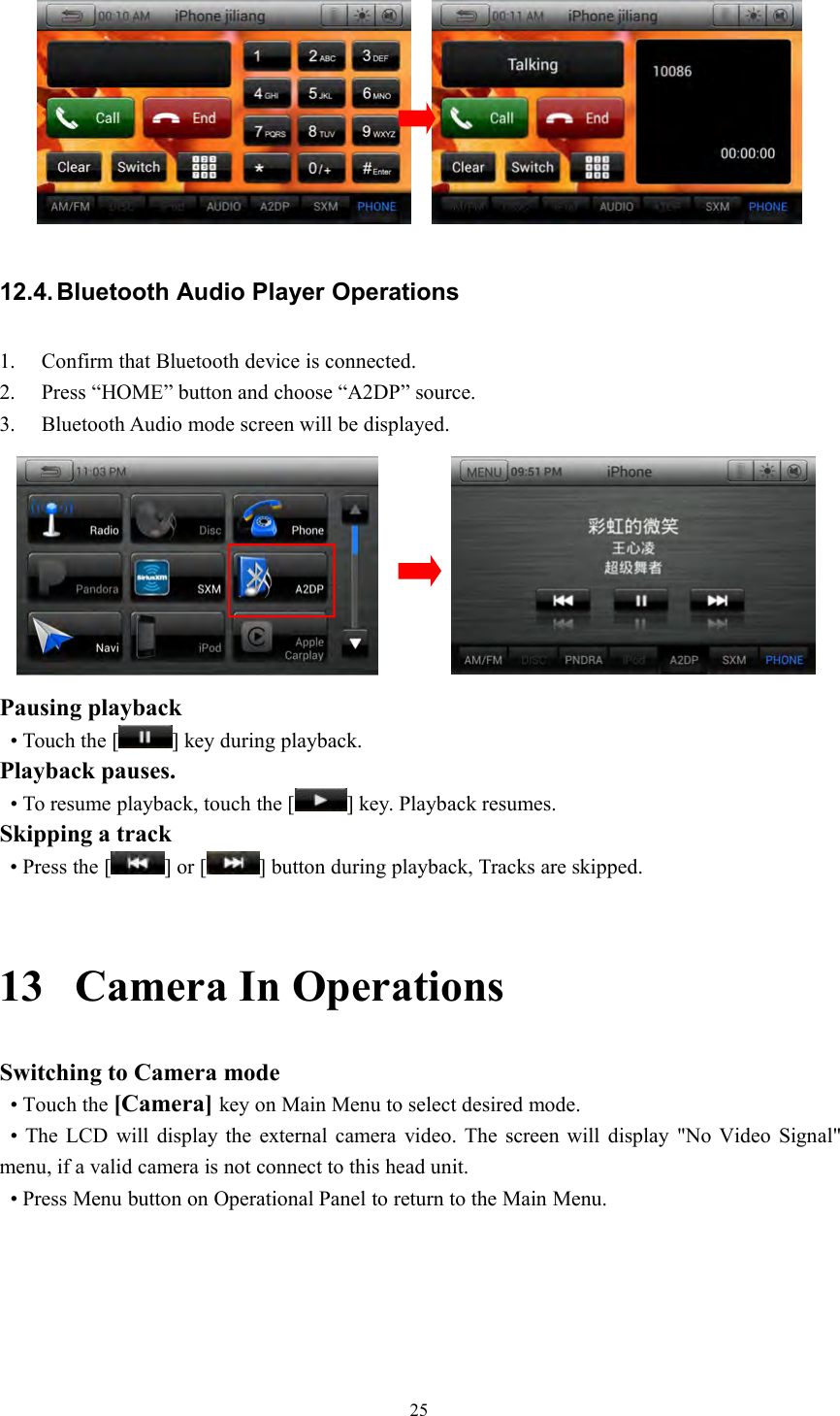 2512.4. Bluetooth Audio Player Operations1. Confirm that Bluetooth device is connected.2. Press &ldquo;HOME&rdquo; button and choose &ldquo;A2DP&rdquo; source.3. Bluetooth Audio mode screen will be displayed.Pausing playback&bull; Touch the [ ] key during playback.Playback pauses.&bull; To resume playback, touch the [ ] key. Playback resumes.Skipping a track&bull; Press the [ ] or [ ] button during playback, Tracks are skipped.13 Camera In OperationsSwitching to Camera mode&bull; Touch the [Camera] key on Main Menu to select desired mode.&bull; The LCD will display the external camera video. The screen will display "No Video Signal"menu, if a valid camera is not connect to this head unit.&bull; Press Menu button on Operational Panel to return to the Main Menu.
